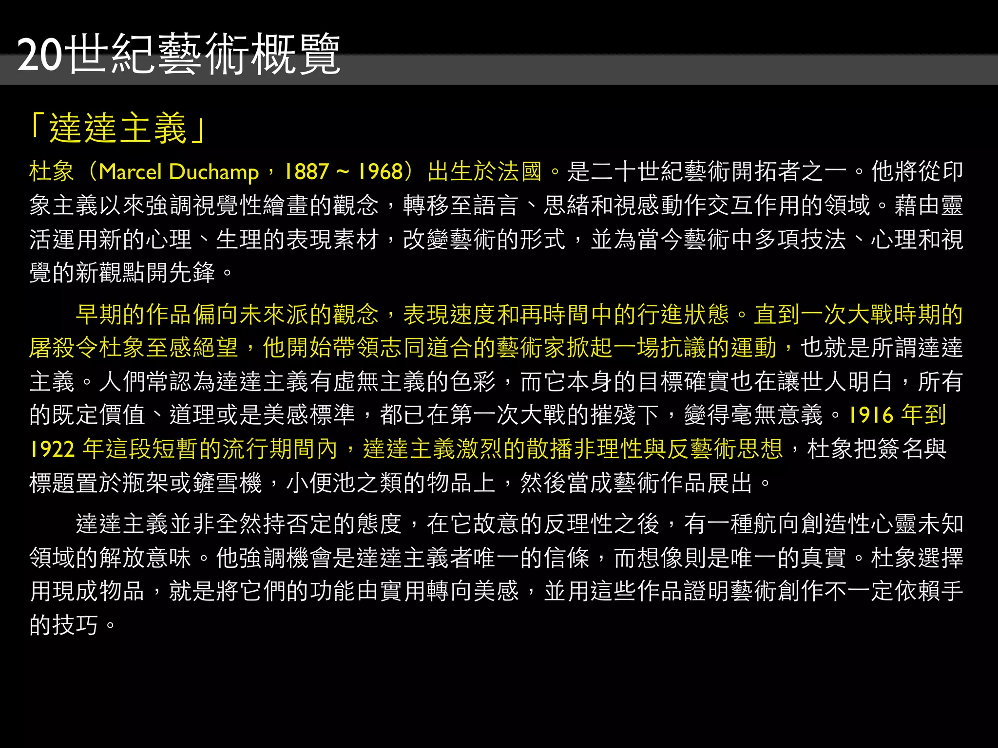 20世紀藝術概覽
「達達主義」
杜象（Marcel Duchamp，1887 ~ 1968）出生於法國。是二十世紀藝術開拓者之⼀一。他將從印
象主義以來強調視覺性繪畫的觀念，轉移至語言、思緒和視感動作交互作用的領域。藉由靈
活運用新的心理、生理的表現素材，改變藝術的形式，並為當今藝術中多項技法、心理和視
覺的新觀點開先鋒。
　　早期的作品偏向未來派的觀念，表現速度和再時間中的行進狀態。直到⼀一次大戰時期的
屠殺令杜象至感絕望，他開始帶領志同道合的藝術家掀起⼀一場抗議的運動，也就是所謂達達
主義。人們常認為達達主義有虛無主義的色彩，而它本身的目標確實也在讓世人明白，所有
的既定價值、道理或是美感標準，都已在第⼀一次大戰的摧殘下，變得毫無意義。1916 年到
1922 年這段短暫的流行期間內，達達主義激烈的散播非理性與反藝術思想，杜象把簽名與
標題置於瓶架或鏟雪機，小便池之類的物品上，然後當成藝術作品展出。
　　達達主義並非全然持否定的態度，在它故意的反理性之後，有⼀一種航向創造性心靈未知
領域的解放意味。他強調機會是達達主義者唯⼀一的信條，而想像則是唯⼀一的真實。杜象選擇
用現成物品，就是將它們的功能由實用轉向美感，並用這些作品證明藝術創作不⼀一定依賴手
的技巧。
 
