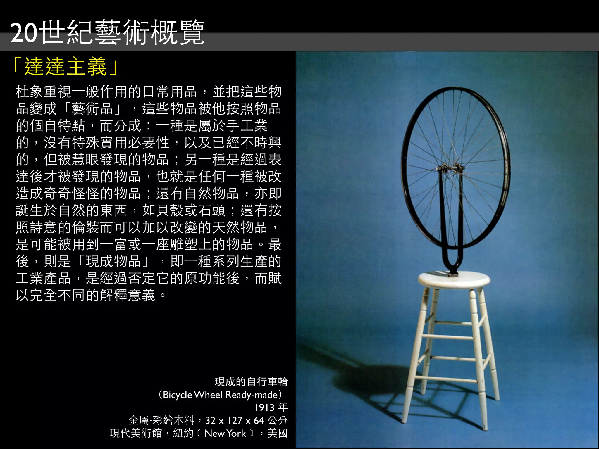 20世紀藝術概覽
「達達主義」
杜象重視⼀一般作用的日常用品，並把這些物
品變成「藝術品」，這些物品被他按照物品
的個自特點，而分成：⼀一種是屬於手工業
的，沒有特殊實用必要性，以及已經不時興
的，但被慧眼發現的物品；另⼀一種是經過表
達後才被發現的物品，也就是任何⼀一種被改
造成奇奇怪怪的物品；還有自然物品，亦即
誕生於自然的東西，如貝殼或石頭；還有按
照詩意的倫裝而可以加以改變的天然物品，
是可能被用到⼀一富或⼀一座雕塑上的物品。最
後，則是「現成物品」，即⼀一種系列生產的
工業產品，是經過否定它的原功能後，而賦
以完全不同的解釋意義。
現成的自行車輪
（Bicycle Wheel Ready-made）
1913 年
金屬‧彩繪木料，32 x 127 x 64 公分
現代美術館，紐約﹝NewYork﹞，美國
 
