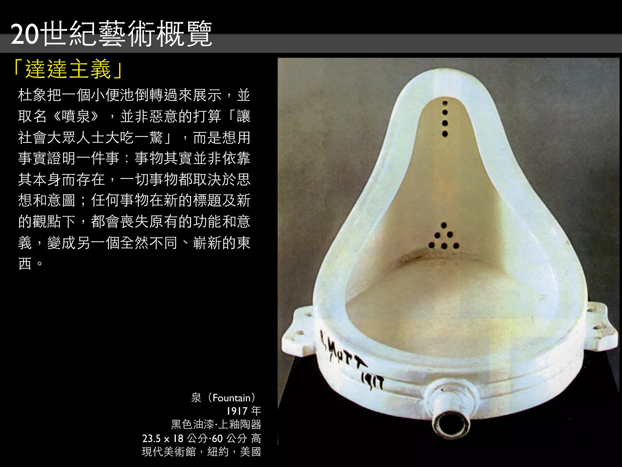 20世紀藝術概覽
「達達主義」
杜象把⼀一個小便池倒轉過來展示，並
取名《噴泉》，並非惡意的打算「讓
社會大眾人士大吃⼀一驚」，而是想用
事實證明⼀一件事：事物其實並非依靠
其本身而存在，⼀一切事物都取決於思
想和意圖；任何事物在新的標題及新
的觀點下，都會喪失原有的功能和意
義，變成另⼀一個全然不同、嶄新的東
西。
泉（Fountain）
1917 年
黑色油漆‧上釉陶器
23.5 x 18 公分‧60 公分 高
現代美術館，紐約，美國
 