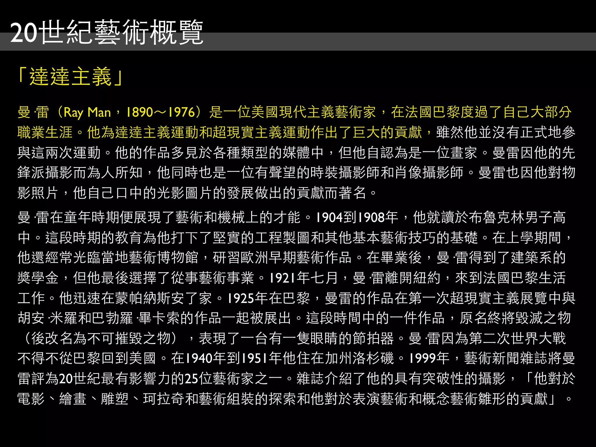 20世紀藝術概覽
「達達主義」
曼·雷（Ray Man，1890～1976）是⼀一位美國現代主義藝術家，在法國巴黎度過了自己大部分
職業生涯。他為達達主義運動和超現實主義運動作出了巨大的貢獻，雖然他並沒有正式地參
與這兩次運動。他的作品多見於各種類型的媒體中，但他自認為是⼀一位畫家。曼雷因他的先
鋒派攝影而為人所知，他同時也是⼀一位有聲望的時裝攝影師和肖像攝影師。曼雷也因他對物
影照片，他自己口中的光影圖片的發展做出的貢獻而著名。
曼·雷在童年時期便展現了藝術和機械上的才能。1904到1908年，他就讀於布魯克林男子高
中。這段時期的教育為他打下了堅實的工程製圖和其他基本藝術技巧的基礎。在上學期間，
他還經常光臨當地藝術博物館，研習歐洲早期藝術作品。在畢業後，曼·雷得到了建築系的
獎學金，但他最後選擇了從事藝術事業。1921年七月，曼·雷離開紐約，來到法國巴黎生活
工作。他迅速在蒙帕納斯安了家。1925年在巴黎，曼雷的作品在第⼀一次超現實主義展覽中與
胡安·米羅和巴勃羅·畢卡索的作品⼀一起被展出。這段時間中的⼀一件作品，原名終將毀滅之物
（後改名為不可摧毀之物），表現了⼀一台有⼀一隻眼睛的節拍器。曼·雷因為第二次世界大戰
不得不從巴黎回到美國。在1940年到1951年他住在加州洛杉磯。1999年，藝術新聞雜誌將曼
雷評為20世紀最有影響力的25位藝術家之⼀一。雜誌介紹了他的具有突破性的攝影，「他對於
電影、繪畫、雕塑、珂拉奇和藝術組裝的探索和他對於表演藝術和概念藝術雛形的貢獻」。
 