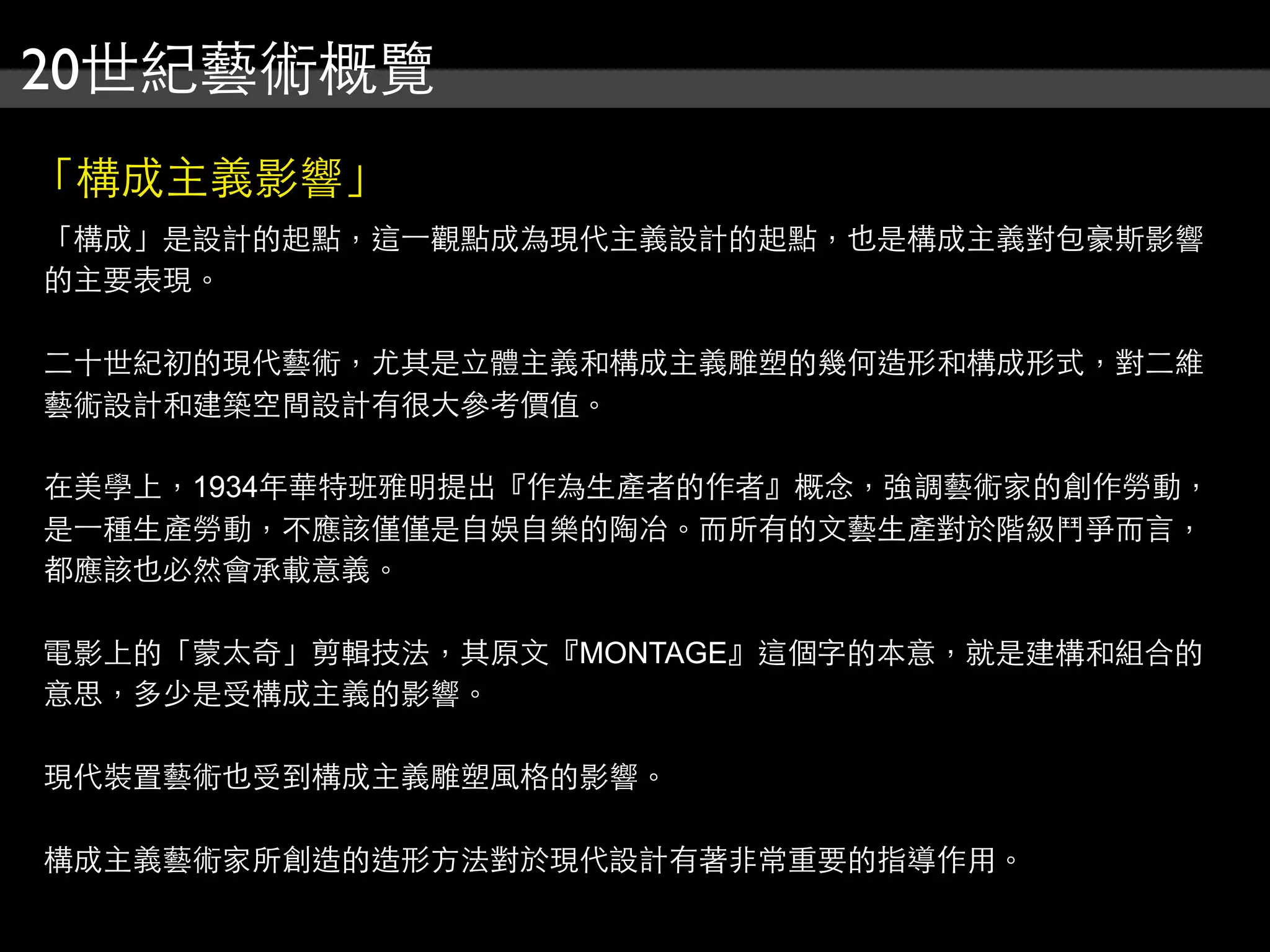 20世紀藝術概覽
「構成主義影響」
「構成」是設計的起點，這⼀一觀點成為現代主義設計的起點，也是構成主義對包豪斯影響
的主要表現。
二十世紀初的現代藝術，尤其是立體主義和構成主義雕塑的幾何造形和構成形式，對二維
藝術設計和建築空間設計有很大參考價值。
在美學上，1934年華特班雅明提出『作為生產者的作者』概念，強調藝術家的創作勞動，
是⼀一種生產勞動，不應該僅僅是自娛自樂的陶冶。而所有的文藝生產對於階級鬥爭而言，
都應該也必然會承載意義。
電影上的「蒙太奇」剪輯技法，其原文『MONTAGE』這個字的本意，就是建構和組合的
意思，多少是受構成主義的影響。
現代裝置藝術也受到構成主義雕塑風格的影響。
構成主義藝術家所創造的造形方法對於現代設計有著非常重要的指導作用。
 
