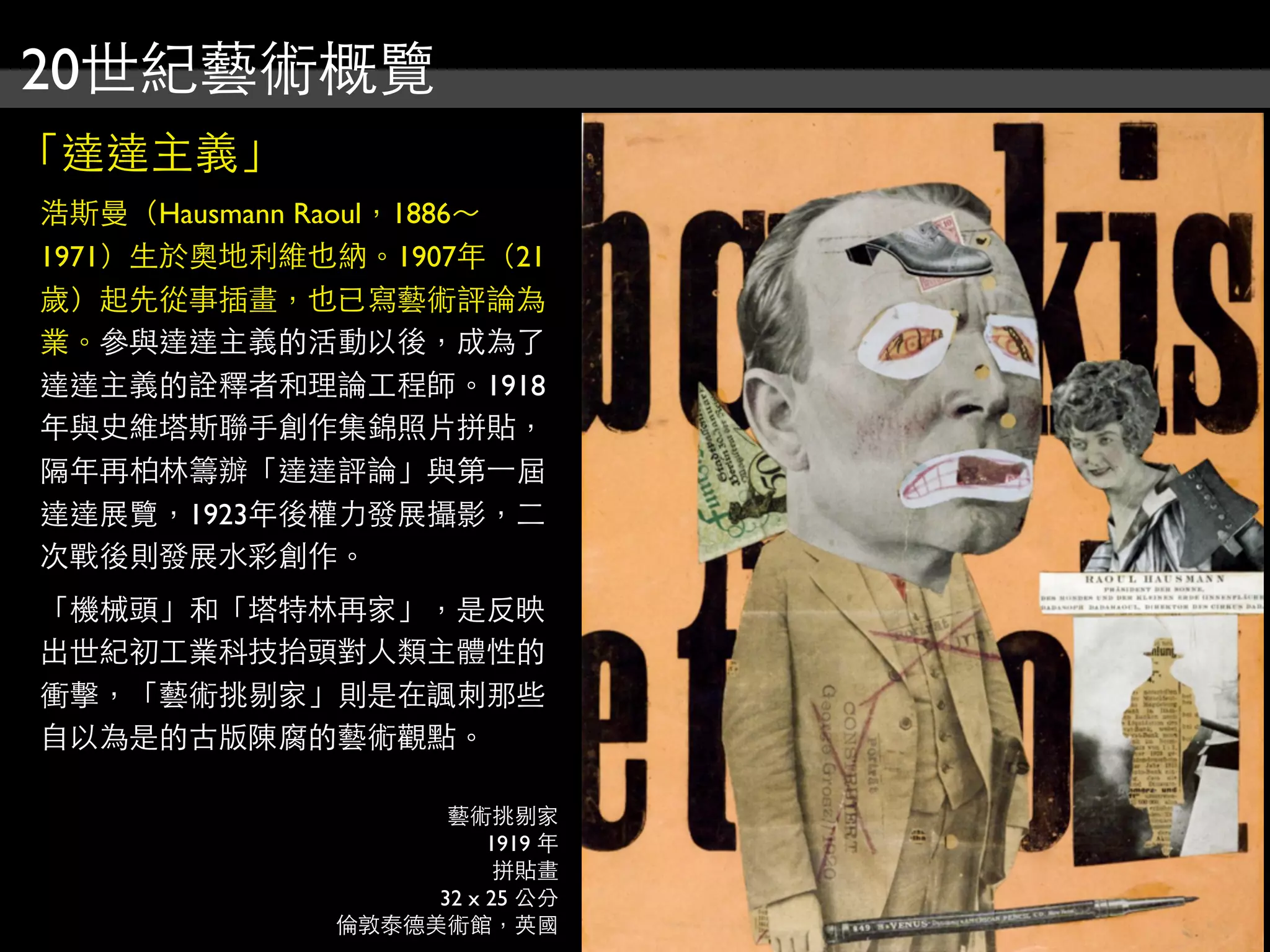 20世紀藝術概覽
「達達主義」
浩斯曼（Hausmann Raoul，1886～
1971）生於奧地利維也納。1907年（21
歲）起先從事插畫，也已寫藝術評論為
業。參與達達主義的活動以後，成為了
達達主義的詮釋者和理論工程師。1918
年與史維塔斯聯手創作集錦照片拼貼，
隔年再柏林籌辦「達達評論」與第⼀一屆
達達展覽，1923年後權力發展攝影，二
次戰後則發展水彩創作。
「機械頭」和「塔特林再家」，是反映
出世紀初工業科技抬頭對人類主體性的
衝擊，「藝術挑剔家」則是在諷刺那些
自以為是的古版陳腐的藝術觀點。
藝術挑剔家
1919 年
拼貼畫
32 x 25 公分
倫敦泰德美術館，英國
 
