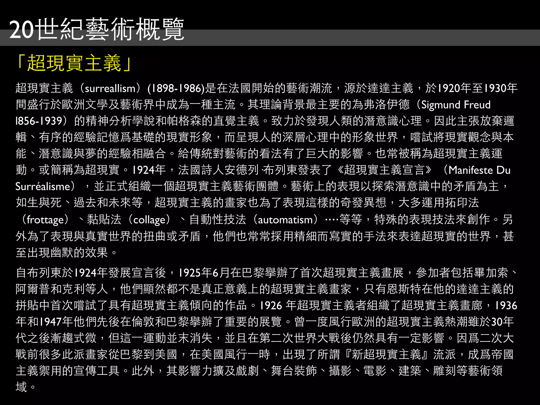 20世紀藝術概覽
「超現實主義」
超現實主義（surreallism）(1898-1986)是在法國開始的藝術潮流，源於達達主義，於1920年至1930年
間盛行於歐洲文學及藝術界中成為⼀一種主流。其理論背景最主要的為弗洛伊德（Sigmund Freud
l856-1939）的精神分析學說和帕格森的直覺主義。致力於發現人類的潛意識心理。因此主張放棄邏
輯、有序的經驗記憶爲基礎的現實形象，而呈現人的深層心理中的形象世界，嚐試將現實觀念與本
能、潛意識與夢的經驗相融合。給傳統對藝術的看法有了巨大的影響。也常被稱為超現實主義運
動。或簡稱為超現實。1924年，法國詩人安德列·布列東發表了《超現實主義宣言》（Manifeste Du
Surréalisme），並正式組織⼀一個超現實主義藝術團體。藝術上的表現以探索潛意識中的矛盾為主，
如生與死、過去和未來等，超現實主義的畫家也為了表現這樣的奇發異想，大多運用拓印法
（frottage）、黏貼法（collage）、自動性技法（automatism）‧‧‧‧等等，特殊的表現技法來創作。另
外為了表現與真實世界的扭曲或矛盾，他們也常常採用精細而寫實的手法來表達超現實的世界，甚
至出現幽默的效果。
自布列東於1924年發展宣言後，1925年6月在巴黎擧辦了首次超現實主義畫展，參加者包括畢加索、
阿爾普和克利等人，他們顯然都不是真正意義上的超現實主義畫家，只有恩斯特在他的達達主義的
拼貼中首次嚐試了具有超現實主義傾向的作品。1926 年超現實主義者組織了超現實主義畫廊，1936
年和1947年他們先後在倫敦和巴黎擧辦了重要的展覽。曾⼀一度風行歐洲的超現實主義熱潮雖於30年
代之後漸趨式微，但這⼀一運動並末消失，並且在第二次世界大戰後仍然具有⼀一定影響。因爲二次大
戰前很多此派畫家從巴黎到美國，在美國風行⼀一時，出現了所謂『新超現實主義』流派，成爲帝國
主義禦用的宣傳工具。此外，其影響力擴及戲劇、舞台裝飾、攝影、電影、建築、雕刻等藝術領
域。
 