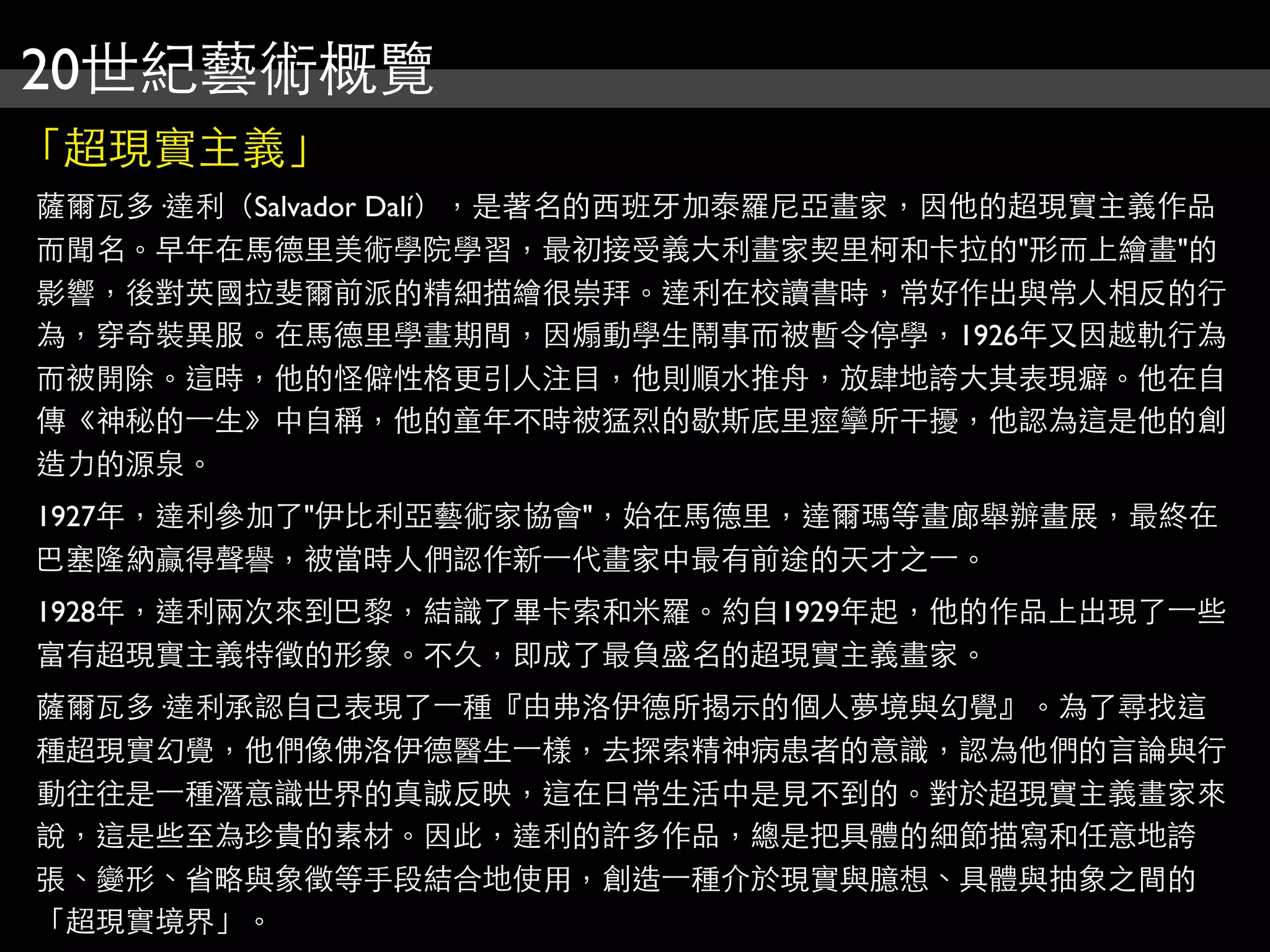 20世紀藝術概覽
「超現實主義」
薩爾瓦多·達利（Salvador Dalí），是著名的西班牙加泰羅尼亞畫家，因他的超現實主義作品
而聞名。早年在馬德里美術學院學習，最初接受義大利畫家契里柯和卡拉的"形而上繪畫"的
影響，後對英國拉斐爾前派的精細描繪很崇拜。達利在校讀書時，常好作出與常人相反的行
為，穿奇裝異服。在馬德里學畫期間，因煽動學生鬧事而被暫令停學，1926年又因越軌行為
而被開除。這時，他的怪僻性格更引人注目，他則順水推舟，放肆地誇大其表現癖。他在自
傳《神秘的⼀一生》中自稱，他的童年不時被猛烈的歇斯底里痙攣所干擾，他認為這是他的創
造力的源泉。
1927年，達利參加了"伊比利亞藝術家協會"，始在馬德里，達爾瑪等畫廊舉辦畫展，最終在
巴塞隆納贏得聲譽，被當時人們認作新⼀一代畫家中最有前途的天才之⼀一。
1928年，達利兩次來到巴黎，結識了畢卡索和米羅。約自1929年起，他的作品上出現了⼀一些
富有超現實主義特徵的形象。不久，即成了最負盛名的超現實主義畫家。
薩爾瓦多·達利承認自己表現了⼀一種『由弗洛伊德所揭示的個人夢境與幻覺』。為了尋找這
種超現實幻覺，他們像佛洛伊德醫生⼀一樣，去探索精神病患者的意識，認為他們的言論與行
動往往是⼀一種潛意識世界的真誠反映，這在日常生活中是見不到的。對於超現實主義畫家來
說，這是些至為珍貴的素材。因此，達利的許多作品，總是把具體的細節描寫和任意地誇
張、變形、省略與象徵等手段結合地使用，創造⼀一種介於現實與臆想、具體與抽象之間的
「超現實境界」。
 