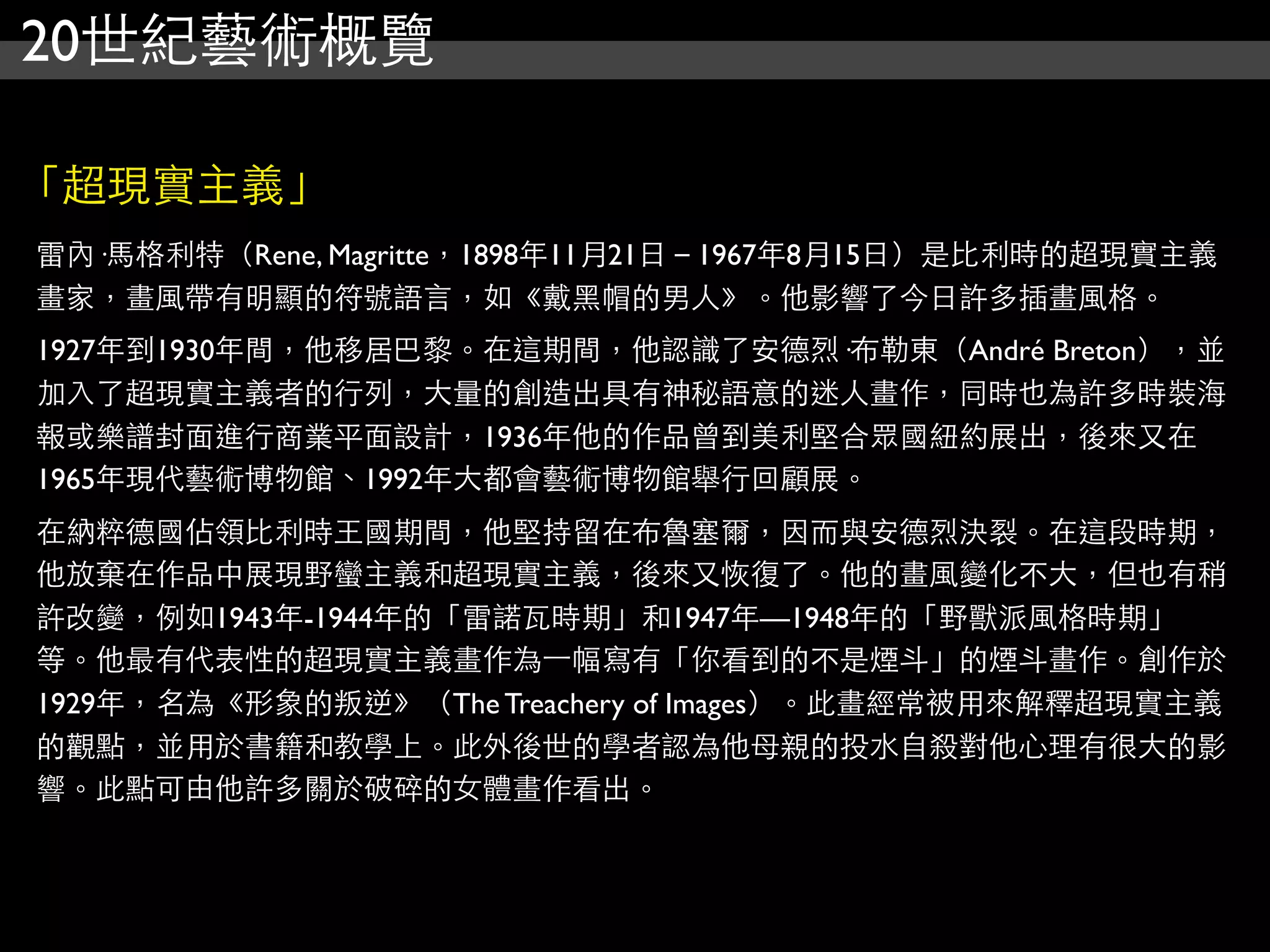 20世紀藝術概覽
「超現實主義」
雷內·馬格利特（Rene, Magritte，1898年11月21日－1967年8月15日）是比利時的超現實主義
畫家，畫風帶有明顯的符號語言，如《戴黑帽的男人》。他影響了今日許多插畫風格。
1927年到1930年間，他移居巴黎。在這期間，他認識了安德烈·布勒東（André Breton），並
加入了超現實主義者的行列，大量的創造出具有神秘語意的迷人畫作，同時也為許多時裝海
報或樂譜封面進行商業平面設計，1936年他的作品曾到美利堅合眾國紐約展出，後來又在
1965年現代藝術博物館、1992年大都會藝術博物館舉行回顧展。
在納粹德國佔領比利時王國期間，他堅持留在布魯塞爾，因而與安德烈決裂。在這段時期，
他放棄在作品中展現野蠻主義和超現實主義，後來又恢復了。他的畫風變化不大，但也有稍
許改變，例如1943年-1944年的「雷諾瓦時期」和1947年—1948年的「野獸派風格時期」
等。他最有代表性的超現實主義畫作為⼀一幅寫有「你看到的不是煙斗」的煙斗畫作。創作於
1929年，名為《形象的叛逆》（The Treachery of Images）。此畫經常被用來解釋超現實主義
的觀點，並用於書籍和教學上。此外後世的學者認為他母親的投水自殺對他心理有很大的影
響。此點可由他許多關於破碎的女體畫作看出。
 