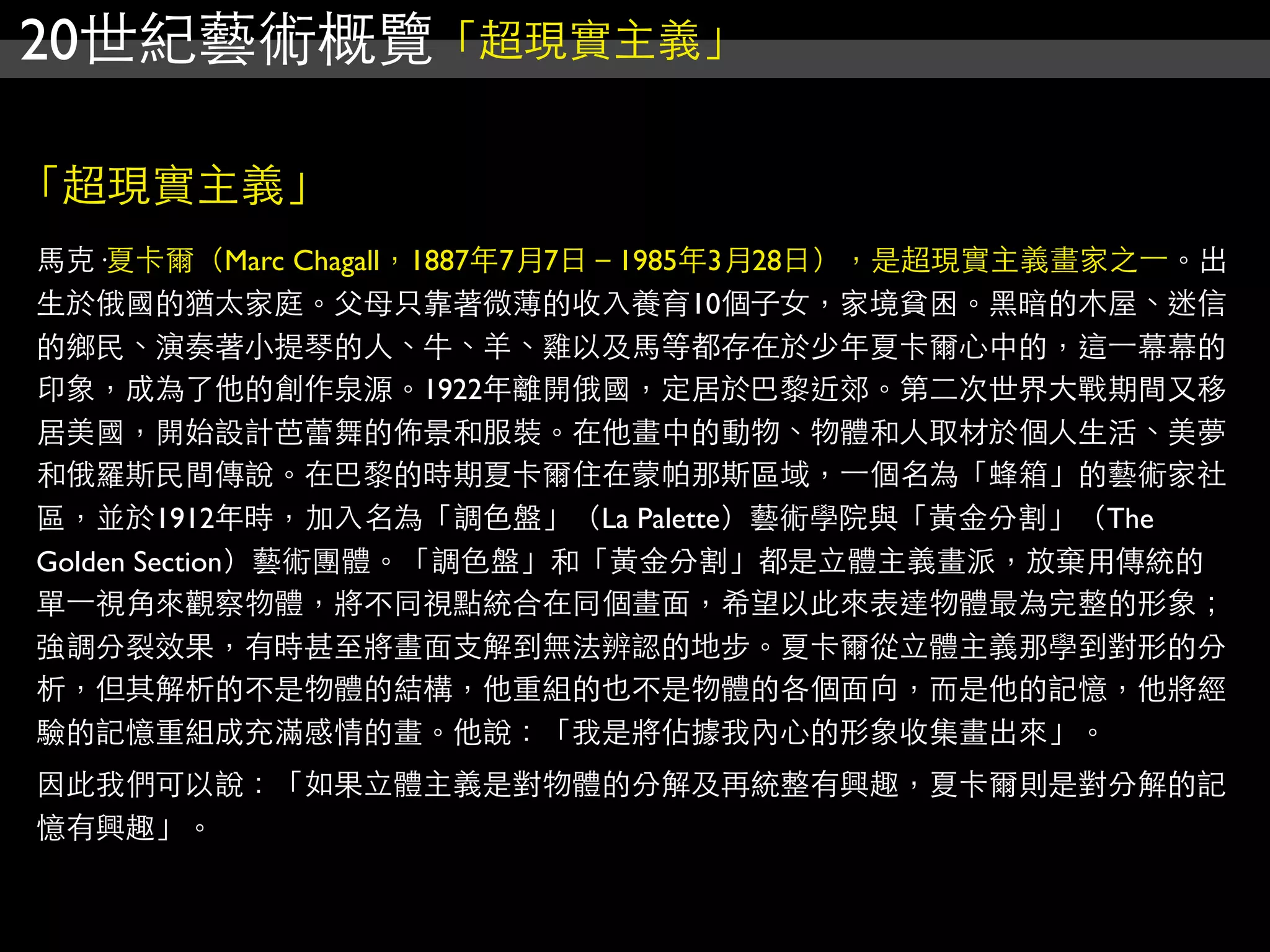 20世紀藝術概覽「超現實主義」
「超現實主義」
馬克·夏卡爾（Marc Chagall，1887年7月7日－1985年3月28日），是超現實主義畫家之⼀一。出
生於俄國的猶太家庭。父母只靠著微薄的收入養育10個子女，家境貧困。黑暗的木屋、迷信
的鄉民、演奏著小提琴的人、牛、羊、雞以及馬等都存在於少年夏卡爾心中的，這⼀一幕幕的
印象，成為了他的創作泉源。1922年離開俄國，定居於巴黎近郊。第二次世界大戰期間又移
居美國，開始設計芭蕾舞的佈景和服裝。在他畫中的動物、物體和人取材於個人生活、美夢
和俄羅斯民間傳說。在巴黎的時期夏卡爾住在蒙帕那斯區域，⼀一個名為「蜂箱」的藝術家社
區，並於1912年時，加入名為「調色盤」（La Palette）藝術學院與「黃金分割」（The
Golden Section）藝術團體。「調色盤」和「黃金分割」都是立體主義畫派，放棄用傳統的
單⼀一視角來觀察物體，將不同視點統合在同個畫面，希望以此來表達物體最為完整的形象；
強調分裂效果，有時甚至將畫面支解到無法辨認的地步。夏卡爾從立體主義那學到對形的分
析，但其解析的不是物體的結構，他重組的也不是物體的各個面向，而是他的記憶，他將經
驗的記憶重組成充滿感情的畫。他說：「我是將佔據我內心的形象收集畫出來」。
因此我們可以說：「如果立體主義是對物體的分解及再統整有興趣，夏卡爾則是對分解的記
憶有興趣」。
 