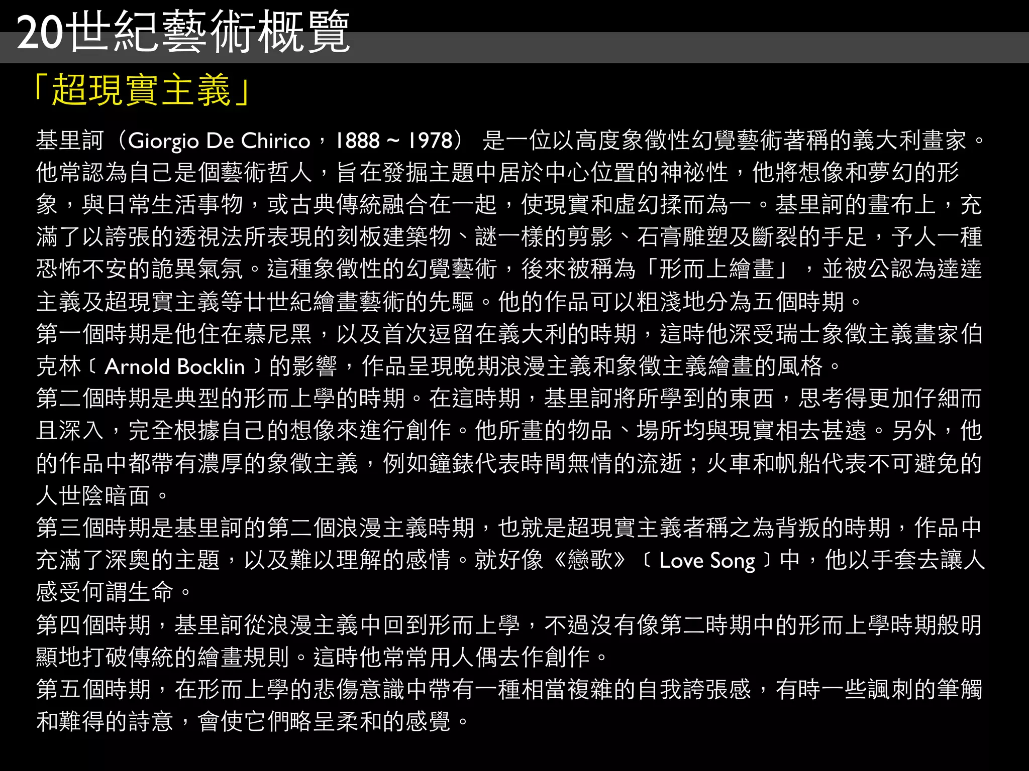 20世紀藝術概覽
「超現實主義」
基里訶（Giorgio De Chirico，1888 ~ 1978） 是⼀一位以高度象徵性幻覺藝術著稱的義大利畫家。
他常認為自己是個藝術哲人，旨在發掘主題中居於中心位置的神祕性，他將想像和夢幻的形
象，與日常生活事物，或古典傳統融合在⼀一起，使現實和虛幻揉而為⼀一。基里訶的畫布上，充
滿了以誇張的透視法所表現的刻板建築物、謎⼀一樣的剪影、石膏雕塑及斷裂的手足，予人⼀一種
恐怖不安的詭異氣氛。這種象徵性的幻覺藝術，後來被稱為「形而上繪畫」，並被公認為達達
主義及超現實主義等廿世紀繪畫藝術的先驅。他的作品可以粗淺地分為五個時期。
第⼀一個時期是他住在慕尼黑，以及首次逗留在義大利的時期，這時他深受瑞士象徵主義畫家伯
克林﹝Arnold Bocklin﹞的影響，作品呈現晚期浪漫主義和象徵主義繪畫的風格。
第二個時期是典型的形而上學的時期。在這時期，基里訶將所學到的東西，思考得更加仔細而
且深入，完全根據自己的想像來進行創作。他所畫的物品、場所均與現實相去甚遠。另外，他
的作品中都帶有濃厚的象徵主義，例如鐘錶代表時間無情的流逝；火車和帆船代表不可避免的
人世陰暗面。
第三個時期是基里訶的第二個浪漫主義時期，也就是超現實主義者稱之為背叛的時期，作品中
充滿了深奧的主題，以及難以理解的感情。就好像《戀歌》﹝Love Song﹞中，他以手套去讓人
感受何謂生命。
第四個時期，基里訶從浪漫主義中回到形而上學，不過沒有像第二時期中的形而上學時期般明
顯地打破傳統的繪畫規則。這時他常常用人偶去作創作。
第五個時期，在形而上學的悲傷意識中帶有⼀一種相當複雜的自我誇張感，有時⼀一些諷刺的筆觸
和難得的詩意，會使它們略呈柔和的感覺。
 