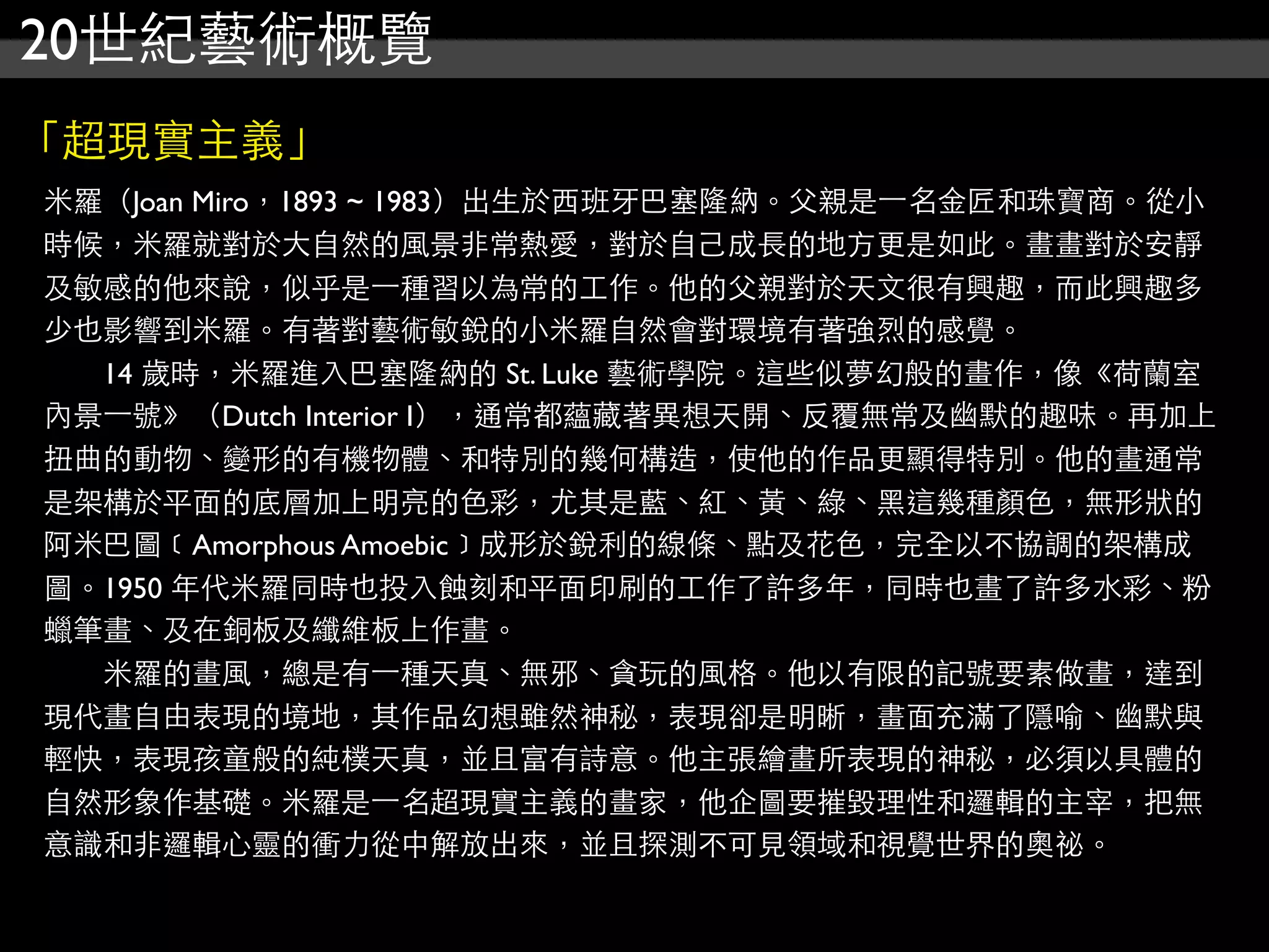 20世紀藝術概覽
「超現實主義」
米羅（Joan Miro，1893 ~ 1983）出生於西班牙巴塞隆納。父親是⼀一名金匠和珠寶商。從小
時候，米羅就對於大自然的風景非常熱愛，對於自己成長的地方更是如此。畫畫對於安靜
及敏感的他來說，似乎是⼀一種習以為常的工作。他的父親對於天文很有興趣，而此興趣多
少也影響到米羅。有著對藝術敏銳的小米羅自然會對環境有著強烈的感覺。
　　14 歲時，米羅進入巴塞隆納的 St. Luke 藝術學院。這些似夢幻般的畫作，像《荷蘭室
內景⼀一號》（Dutch Interior I），通常都蘊藏著異想天開、反覆無常及幽默的趣味。再加上
扭曲的動物、變形的有機物體、和特別的幾何構造，使他的作品更顯得特別。他的畫通常
是架構於平面的底層加上明亮的色彩，尤其是藍、紅、黃、綠、黑這幾種顏色，無形狀的
阿米巴圖﹝Amorphous Amoebic﹞成形於銳利的線條、點及花色，完全以不協調的架構成
圖。1950 年代米羅同時也投入蝕刻和平面印刷的工作了許多年，同時也畫了許多水彩、粉
蠟筆畫、及在銅板及纖維板上作畫。
　　米羅的畫風，總是有⼀一種天真、無邪、貪玩的風格。他以有限的記號要素做畫，達到
現代畫自由表現的境地，其作品幻想雖然神秘，表現卻是明晰，畫面充滿了隱喻、幽默與
輕快，表現孩童般的純樸天真，並且富有詩意。他主張繪畫所表現的神秘，必須以具體的
自然形象作基礎。米羅是⼀一名超現實主義的畫家，他企圖要摧毀理性和邏輯的主宰，把無
意識和非邏輯心靈的衝力從中解放出來，並且探測不可見領域和視覺世界的奧祕。
 