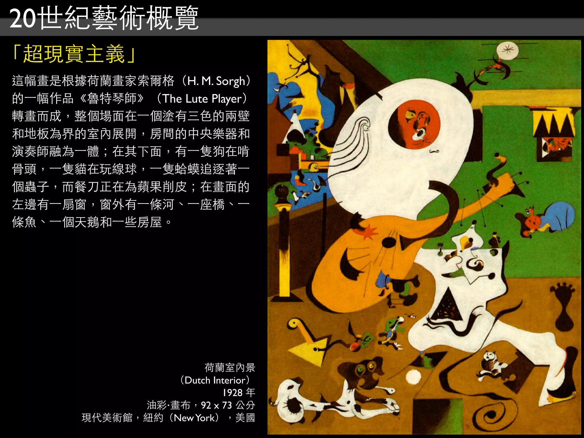 20世紀藝術概覽
「超現實主義」
這幅畫是根據荷蘭畫家索爾格（H. M. Sorgh）
的⼀一幅作品《魯特琴師》（The Lute Player）
轉畫而成，整個場面在⼀一個塗有三色的兩壁
和地板為界的室內展開，房間的中央樂器和
演奏師融為⼀一體；在其下面，有⼀一隻狗在啃
骨頭，⼀一隻貓在玩線球，⼀一隻蛤蟆追逐著⼀一
個蟲子，而餐刀正在為蘋果削皮；在畫面的
左邊有⼀一扇窗，窗外有⼀一條河、⼀一座橋、⼀一
條魚、⼀一個天鵝和⼀一些房屋。
荷蘭室內景
（Dutch Interior）
1928 年
油彩‧畫布，92 x 73 公分
現代美術館，紐約（NewYork），美國
 