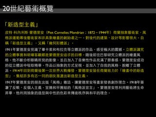 20世紀藝術概覽
「新造型主義」
皮特·科內利斯·蒙德里安（Piet Cornelies Mondrian；1872－1944年）荷蘭抽象藝術家，風
格派運動幕後藝術家和非具象繪畫的創始者之⼀一，對後代的建築、設計等影響很大。自
稱「新造型主義」，又稱「幾何形體派」。
1911年蒙德里安見識了畢卡索和布拉克等立體派的作品，感受極大的震撼。立體派講究
的立體事實和明確客觀都是蒙德里安追求的目標。隨後前往巴黎研究立體派的繪畫風
格。他不斷分析眼睛所見的影像，並且加入了音樂性作品充滿了節奏感。蒙德里安成功
的從立體派中吸取精華，作品以抽象的方式呈現，並加入了自我的風格，脫離了立體
派。1914年回到荷蘭後第⼀一次世界大戰爆發，蒙德里安留在荷蘭致力於「繪畫中的新造
型」，集結許多有志⼀一同的朋友激盪出新造型主義。
1917年蒙德里安的朋友出版「風格」雜誌，讓蒙德里安等畫家發表創作理念。1918年簽
署了反戰、反個人主義，宣揚和平團結的「風格派宣言」。蒙德里安想利用藝術將生命
昇華，他利用抽象的造型與中性的色彩來傳達秩序與和平的理念。
 