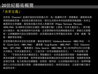 20世紀藝術概覽
「未來主義」
未來派（Futurism）起源於20世紀初的義大利，為⼀一股遍佈文學、視覺藝術、建築與音樂
領域的創新思潮，是迎接並嚮往新世紀、現代生活與未來科技的摩登思維運動。未來主
義萌芽自文學運動，最初是由義大利詩人馬裏內蒂（Filippo Tommaso Marinetti,
1878-1944）在1909年2月20日法國的《費加羅日報》上發表「未來主義宣言」，其中提
出11條宣示，極力歌頌新時代的來臨，主張要掃除所有的傳統藝術形式，要創立全新藝
術，以與機器時代的生活節拍相符。此思潮迅速由文學界蔓延至美術、音樂、戲劇、電
影、攝影等各領域。
受到馬裏內蒂未來派宣言的影響，藝術家薄邱尼（Umberto Boccioni，1882-1916）、卡
哈（Carlo Carrà，1881-1966）、盧索羅（Luigi Russolo，1885-1947）、巴拉（Giacomo
Balla，1871-1958）、塞維裏尼（Gino Severini，1883-1966）等人在1910年2月11日於義
大利提出「未來派畫家宣言」。之後又有「未來派繪畫技術宣言」、「未來派第三宣
言」、「宇宙的未來派大構成宣言」等陸續宣示。未來派畫家對於電影、飛機和機械，
甚至武器都十分愛好著迷，他們希望其藝術能把握此新世紀的速度感覺，強調要依其進
步理念作畫，致力表現出如鋼鐵般、狂熱的、傲然的、以及疾馳的現代生活。他們呼籲
現代人切勿沈溺於舊日情懷，而應頌揚嶄新的明日；他們否認過去，主張要不斷行動才
能迎向未來。
 