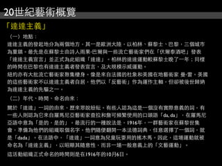 20世紀藝術概覽
「達達主義」
（⼀一）地點：
達達主義的發起地分為兩個地方，其⼀一是歐洲大陸，以柏林、蘇黎士、巴黎，三個城市
為重鎮。最先是在蘇黎士由詩人雨果‧巴爾與⼀一些流亡藝術家們在「伏爾泰酒吧」發表
「達達主義宣言」並正式為此組織「達達」。柏林的達達運動較蘇黎士晚了⼀一年；同樣
的時間在巴黎也有達達主義者發表宣言，及大規模示威運動。
紐約亦有大批流亡藝術家聚集棲身。像是來自法國的杜象和美國在地藝術家 曼‧雷。美國
的這些藝術家不以達達主義者自居，他們以「反藝術」作為運作主軸，但卻被後世歸納
為達達主義的先驅之⼀一。
（二）年代、時間、命名由來：
關於「達達」⼀一詞的由來，歷來眾說紛紜。有些人認為這是⼀一個沒有實際意義的詞，有
⼀一些人則認為它來自羅馬尼亞藝術家查拉和詹可頻繁使用的口頭語「da, da」，在羅馬尼
亞語中意為「是的，是的」。最流行的⼀一種說法是，1916年，⼀一群藝術家在蘇黎世集
會，準備為他們的組織取個名字。他們隨便翻開⼀一本法德詞典，任意選擇了⼀一個詞，就
是「dada」。在法語中，「達達」⼀一詞意為兒童玩耍用的搖木馬。因此，這場運動就被
命名為「達達主義」，以昭顯其隨意性，而非⼀一場⼀一般意義上的「文藝運動」。
這活動組織正式命名的時間則是在1916年的10月6日。
 
