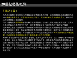 20世紀藝術概覽
「構成主義」
馬克思主義關於藝術和文化的理論決定了構成主義的內容。這些論述圍繞在政治動機與風
格。構成主義者認為：所有藝術家應該「進入工廠，在那裡才有真實的生命。」藝術同時
也將為構築新社會而服務。
因此，傳統提供愉悅經驗的藝術概念必須被拋棄；取而代之的是大量生產和工業，這與新
社會和新政治秩序是密不可分的。這些清楚的政治動力造成馬克思主義理論的實踐。
俄國構成主義設計是俄國十月革命勝利前後在俄國⼀一小批先進的知識分子當中產生的前衛
藝術運動和設計運動，無論從他的深度還是從探索的廣度來說，都毫不遜色于德國包浩斯
或者荷蘭的風格派運動。非常遺憾的是，由于這種前衛的探索在1925年就遭到斯大林的反
對，因此沒有能夠象德國的現代主義那樣產生世界性的影響。
1914年爆發的第⼀一次世界大戰終于導致了俄國十月革命的成功，成立了世界上第⼀一個社會
主義國家，雖然十月革命的勝利遭到各國列強的干預，但是革命的信條和轟轟烈烈的革命
運動，使大批知識分子為之狂熱，他們希望能夠協助、參與共產黨的革命，為建立⼀一個繁
榮、富強、平等的新俄國而貢獻自己的全部力量。在內外干涉的困境中，俄國的革命建築
家、藝術家、設計家在這艱難困苦中開始為革命的設計探索，利用各種形式來支持革命，
鼓舞士氣。
 