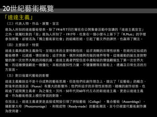 20世紀藝術概覽
「達達主義」
（三）代表人物、作品、展覽、宣言
最為人所知的達達藝術發表，除了1916年7月巴爾在在公開集會活動中宣讀的「達達主義宣言」
之外。就屬杜象的「泉」最為人所知了。1917年，杜象在⼀一個小便斗上簽下了「R.Mutt」的字樣
參加展覽，卻被名為「獨立藝術家社會」的組織拒絕，引起了藝文界的譁然，也贏得了關注。
（四）主要訴求、特質
達達主義與虛無主義掛勾，呈現出來的主要特徵包括：追求清醒的非理性狀態、拒絕約定俗成的
藝術標準、幻滅感、憤世嫉俗；追求無意、偶然和隨興而做的境界等等。這場運動的誕生是對野
蠻的第⼀一次世界大戰的消極抗議。達達主義者們堅信是中產階級的價值觀催生了第⼀一次世界大
戰，而這種價值觀是⼀一種僵化、呆板的壓抑性力量，不僅僅體現在藝術上，還遍及日常生活的方
方面面。
（五）對日後當代藝術的影響
達達主義雖說並不是十分成熟的藝術思潮，但是他們在創作理念上，提出了「反藝術」的概念，
對後來的激浪派（Fluxus）有重大的影響外；他們所追求的非理性狀態的、隨機的創作狀態，也
啟迪了超現實主義者，為之催生。另外，50年代到60年代左右的新達達主義，更是以達達主義
者，作為藝術態度上模仿學習的對象。
在技法上，達達主義者更是直接或間接引領了拼貼藝術（Collage），集合藝術（Assemblage），
攝影蒙太奇（Photomontage），和現成物（Ready-made）的藝術潮流，至今仍被當代藝術創作廣
為使用著。
 