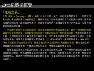 20世紀藝術概覽
「達達主義」
杜象（Marcel Duchamp，1887 ~ 1968）出生於法國。是二十世紀藝術開拓者之⼀一。他將從印
象主義以來強調視覺性繪畫的觀念，轉移至語言、思緒和視感動作交互作用的領域。藉由靈
活運用新的心理、生理的表現素材，改變藝術的形式，並為當今藝術中多項技法、心理和視
覺的新觀點開先鋒。
　　早期的作品偏向未來派的觀念，表現速度和再時間中的行進狀態。直到⼀一次大戰時期的
屠殺令杜象至感絕望，他開始帶領志同道合的藝術家掀起⼀一場抗議的運動，也就是所謂達達
主義。人們常認為達達主義有虛無主義的色彩，而它本身的目標確實也在讓世人明白，所有
的既定價值、道理或是美感標準，都已在第⼀一次大戰的摧殘下，變得毫無意義。1916 年到
1922 年這段短暫的流行期間內，達達主義激烈的散播非理性與反藝術思想，杜象把簽名與
標題置於瓶架或鏟雪機，小便池之類的物品上，然後當成藝術作品展出。
　　達達主義並非全然持否定的態度，在它故意的反理性之後，有⼀一種航向創造性心靈未知
領域的解放意味。他強調機會是達達主義者唯⼀一的信條，而想像則是唯⼀一的真實。杜象選擇
用現成物品，就是將它們的功能由實用轉向美感，並用這些作品證明藝術創作不⼀一定依賴手
的技巧。
 
