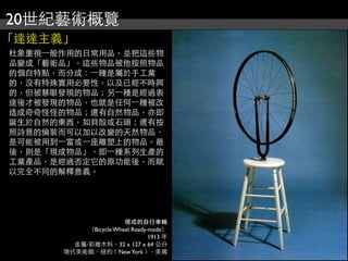 20世紀藝術概覽
「達達主義」
杜象重視⼀一般作用的日常用品，並把這些物
品變成「藝術品」，這些物品被他按照物品
的個自特點，而分成：⼀一種是屬於手工業
的，沒有特殊實用必要性，以及已經不時興
的，但被慧眼發現的物品；另⼀一種是經過表
達後才被發現的物品，也就是任何⼀一種被改
造成奇奇怪怪的物品；還有自然物品，亦即
誕生於自然的東西，如貝殼或石頭；還有按
照詩意的倫裝而可以加以改變的天然物品，
是可能被用到⼀一富或⼀一座雕塑上的物品。最
後，則是「現成物品」，即⼀一種系列生產的
工業產品，是經過否定它的原功能後，而賦
以完全不同的解釋意義。
現成的自行車輪
（Bicycle Wheel Ready-made）
1913 年
金屬‧彩繪木料，32 x 127 x 64 公分
現代美術館，紐約﹝NewYork﹞，美國
 