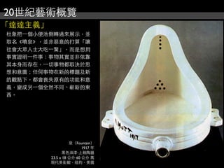 20世紀藝術概覽
「達達主義」
杜象把⼀一個小便池倒轉過來展示，並
取名《噴泉》，並非惡意的打算「讓
社會大眾人士大吃⼀一驚」，而是想用
事實證明⼀一件事：事物其實並非依靠
其本身而存在，⼀一切事物都取決於思
想和意圖；任何事物在新的標題及新
的觀點下，都會喪失原有的功能和意
義，變成另⼀一個全然不同、嶄新的東
西。
泉（Fountain）
1917 年
黑色油漆‧上釉陶器
23.5 x 18 公分‧60 公分 高
現代美術館，紐約，美國
 