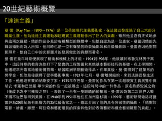 20世紀藝術概覽
「達達主義」
曼·雷（Ray Man，1890～1976）是⼀一位美國現代主義藝術家，在法國巴黎度過了自己大部分
職業生涯。他為達達主義運動和超現實主義運動作出了巨大的貢獻，雖然他並沒有正式地參
與這兩次運動。他的作品多見於各種類型的媒體中，但他自認為是⼀一位畫家。曼雷因他的先
鋒派攝影而為人所知，他同時也是⼀一位有聲望的時裝攝影師和肖像攝影師。曼雷也因他對物
影照片，他自己口中的光影圖片的發展做出的貢獻而著名。
曼·雷在童年時期便展現了藝術和機械上的才能。1904到1908年，他就讀於布魯克林男子高
中。這段時期的教育為他打下了堅實的工程製圖和其他基本藝術技巧的基礎。在上學期間，
他還經常光臨當地藝術博物館，研習歐洲早期藝術作品。在畢業後，曼·雷得到了建築系的
獎學金，但他最後選擇了從事藝術事業。1921年七月，曼·雷離開紐約，來到法國巴黎生活
工作。他迅速在蒙帕納斯安了家。1925年在巴黎，曼雷的作品在第⼀一次超現實主義展覽中與
胡安·米羅和巴勃羅·畢卡索的作品⼀一起被展出。這段時間中的⼀一件作品，原名終將毀滅之物
（後改名為不可摧毀之物），表現了⼀一台有⼀一隻眼睛的節拍器。曼·雷因為第二次世界大戰
不得不從巴黎回到美國。在1940年到1951年他住在加州洛杉磯。1999年，藝術新聞雜誌將曼
雷評為20世紀最有影響力的25位藝術家之⼀一。雜誌介紹了他的具有突破性的攝影，「他對於
電影、繪畫、雕塑、珂拉奇和藝術組裝的探索和他對於表演藝術和概念藝術雛形的貢獻」。
 