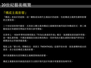 20世紀藝術概覽
「構成主義影響」
「構成」是設計的起點，這⼀一觀點成為現代主義設計的起點，也是構成主義對包豪斯影響
的主要表現。
二十世紀初的現代藝術，尤其是立體主義和構成主義雕塑的幾何造形和構成形式，對二維
藝術設計和建築空間設計有很大參考價值。
在美學上，1934年華特班雅明提出『作為生產者的作者』概念，強調藝術家的創作勞動，
是⼀一種生產勞動，不應該僅僅是自娛自樂的陶冶。而所有的文藝生產對於階級鬥爭而言，
都應該也必然會承載意義。
電影上的「蒙太奇」剪輯技法，其原文『MONTAGE』這個字的本意，就是建構和組合的
意思，多少是受構成主義的影響。
現代裝置藝術也受到構成主義雕塑風格的影響。
構成主義藝術家所創造的造形方法對於現代設計有著非常重要的指導作用。
 