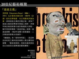 20世紀藝術概覽
「達達主義」
浩斯曼（Hausmann Raoul，1886～
1971）生於奧地利維也納。1907年（21
歲）起先從事插畫，也已寫藝術評論為
業。參與達達主義的活動以後，成為了
達達主義的詮釋者和理論工程師。1918
年與史維塔斯聯手創作集錦照片拼貼，
隔年再柏林籌辦「達達評論」與第⼀一屆
達達展覽，1923年後權力發展攝影，二
次戰後則發展水彩創作。
「機械頭」和「塔特林再家」，是反映
出世紀初工業科技抬頭對人類主體性的
衝擊，「藝術挑剔家」則是在諷刺那些
自以為是的古版陳腐的藝術觀點。
藝術挑剔家
1919 年
拼貼畫
32 x 25 公分
倫敦泰德美術館，英國
 