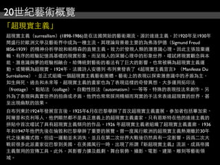 20世紀藝術概覽
「超現實主義」
超現實主義（surreallism）(1898-1986)是在法國開始的藝術潮流，源於達達主義，於1920年至1930年
間盛行於歐洲文學及藝術界中成為⼀一種主流。其理論背景最主要的為弗洛伊德（Sigmund Freud
l856-1939）的精神分析學說和帕格森的直覺主義。致力於發現人類的潛意識心理。因此主張放棄邏
輯、有序的經驗記憶爲基礎的現實形象，而呈現人的深層心理中的形象世界，嚐試將現實觀念與本
能、潛意識與夢的經驗相融合。給傳統對藝術的看法有了巨大的影響。也常被稱為超現實主義運
動。或簡稱為超現實。1924年，法國詩人安德列·布列東發表了《超現實主義宣言》（Manifeste Du
Surréalisme），並正式組織⼀一個超現實主義藝術團體。藝術上的表現以探索潛意識中的矛盾為主，
如生與死、過去和未來等，超現實主義的畫家也為了表現這樣的奇發異想，大多運用拓印法
（frottage）、黏貼法（collage）、自動性技法（automatism）‧‧‧‧等等，特殊的表現技法來創作。另
外為了表現與真實世界的扭曲或矛盾，他們也常常採用精細而寫實的手法來表達超現實的世界，甚
至出現幽默的效果。
自布列東於1924年發展宣言後，1925年6月在巴黎擧辦了首次超現實主義畫展，參加者包括畢加索、
阿爾普和克利等人，他們顯然都不是真正意義上的超現實主義畫家，只有恩斯特在他的達達主義的
拼貼中首次嚐試了具有超現實主義傾向的作品。1926 年超現實主義者組織了超現實主義畫廊，1936
年和1947年他們先後在倫敦和巴黎擧辦了重要的展覽。曾⼀一度風行歐洲的超現實主義熱潮雖於30年
代之後漸趨式微，但這⼀一運動並末消失，並且在第二次世界大戰後仍然具有⼀一定影響。因爲二次大
戰前很多此派畫家從巴黎到美國，在美國風行⼀一時，出現了所謂『新超現實主義』流派，成爲帝國
主義禦用的宣傳工具。此外，其影響力擴及戲劇、舞台裝飾、攝影、電影、建築、雕刻等藝術領
域。
 