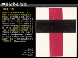 20世紀藝術概覽
「構成主義」
馬列維奇（Kasimir Malevich, 1878～
1935）是構成主義最代表性的藝術家。
他認為，幾何形體是最單純，最純粹，
也最絕對的造型，因此，他認為只要用
圓形、長方形、三角形或正方形，便可
以表現任何事物了。然而，馬勒維奇並
非⼀一開始，就將繪畫帶向純粹結構的路
線，1912年，馬列維奇在巴黎遇見了畢
卡索，從而認識了立體派的繪畫，因為
受到西歐印象派短暫的影響，他陷入新
原始主義（Neo-primitivism）的精神探
索，最後走入非具象（Non-objective）
的世界，推動了⼀一個更激進的藝術革命
「絕對主義」（Suprematism）。
馬列維奇
Kasimir Malevich
絕對主義十字架
Suprematism Cross
1920~21
 