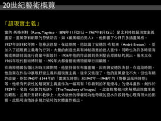20世紀藝術概覽
「超現實主義」
雷內·馬格利特（Rene, Magritte，1898年11月21日－1967年8月15日）是比利時的超現實主義
畫家，畫風帶有明顯的符號語言，如《戴黑帽的男人》。他影響了今日許多插畫風格。
1927年到1930年間，他移居巴黎。在這期間，他認識了安德烈·布勒東（André Breton），並
加入了超現實主義者的行列，大量的創造出具有神秘語意的迷人畫作，同時也為許多時裝海
報或樂譜封面進行商業平面設計，1936年他的作品曾到美利堅合眾國紐約展出，後來又在
1965年現代藝術博物館、1992年大都會藝術博物館舉行回顧展。
在納粹德國佔領比利時王國期間，他堅持留在布魯塞爾，因而與安德烈決裂。在這段時期，
他放棄在作品中展現野蠻主義和超現實主義，後來又恢復了。他的畫風變化不大，但也有稍
許改變，例如1943年-1944年的「雷諾瓦時期」和1947年—1948年的「野獸派風格時期」
等。他最有代表性的超現實主義畫作為⼀一幅寫有「你看到的不是煙斗」的煙斗畫作。創作於
1929年，名為《形象的叛逆》（The Treachery of Images）。此畫經常被用來解釋超現實主義
的觀點，並用於書籍和教學上。此外後世的學者認為他母親的投水自殺對他心理有很大的影
響。此點可由他許多關於破碎的女體畫作看出。
 