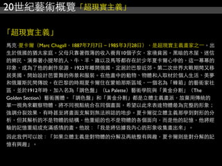 20世紀藝術概覽「超現實主義」
「超現實主義」
馬克·夏卡爾（Marc Chagall，1887年7月7日－1985年3月28日），是超現實主義畫家之⼀一。出
生於俄國的猶太家庭。父母只靠著微薄的收入養育10個子女，家境貧困。黑暗的木屋、迷信
的鄉民、演奏著小提琴的人、牛、羊、雞以及馬等都存在於少年夏卡爾心中的，這⼀一幕幕的
印象，成為了他的創作泉源。1922年離開俄國，定居於巴黎近郊。第二次世界大戰期間又移
居美國，開始設計芭蕾舞的佈景和服裝。在他畫中的動物、物體和人取材於個人生活、美夢
和俄羅斯民間傳說。在巴黎的時期夏卡爾住在蒙帕那斯區域，⼀一個名為「蜂箱」的藝術家社
區，並於1912年時，加入名為「調色盤」（La Palette）藝術學院與「黃金分割」（The
Golden Section）藝術團體。「調色盤」和「黃金分割」都是立體主義畫派，放棄用傳統的
單⼀一視角來觀察物體，將不同視點統合在同個畫面，希望以此來表達物體最為完整的形象；
強調分裂效果，有時甚至將畫面支解到無法辨認的地步。夏卡爾從立體主義那學到對形的分
析，但其解析的不是物體的結構，他重組的也不是物體的各個面向，而是他的記憶，他將經
驗的記憶重組成充滿感情的畫。他說：「我是將佔據我內心的形象收集畫出來」。
因此我們可以說：「如果立體主義是對物體的分解及再統整有興趣，夏卡爾則是對分解的記
憶有興趣」。
 