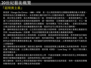 20世紀藝術概覽
「超現實主義」
基里訶（Giorgio De Chirico，1888 ~ 1978） 是⼀一位以高度象徵性幻覺藝術著稱的義大利畫家。
他常認為自己是個藝術哲人，旨在發掘主題中居於中心位置的神祕性，他將想像和夢幻的形
象，與日常生活事物，或古典傳統融合在⼀一起，使現實和虛幻揉而為⼀一。基里訶的畫布上，充
滿了以誇張的透視法所表現的刻板建築物、謎⼀一樣的剪影、石膏雕塑及斷裂的手足，予人⼀一種
恐怖不安的詭異氣氛。這種象徵性的幻覺藝術，後來被稱為「形而上繪畫」，並被公認為達達
主義及超現實主義等廿世紀繪畫藝術的先驅。他的作品可以粗淺地分為五個時期。
第⼀一個時期是他住在慕尼黑，以及首次逗留在義大利的時期，這時他深受瑞士象徵主義畫家伯
克林﹝Arnold Bocklin﹞的影響，作品呈現晚期浪漫主義和象徵主義繪畫的風格。
第二個時期是典型的形而上學的時期。在這時期，基里訶將所學到的東西，思考得更加仔細而
且深入，完全根據自己的想像來進行創作。他所畫的物品、場所均與現實相去甚遠。另外，他
的作品中都帶有濃厚的象徵主義，例如鐘錶代表時間無情的流逝；火車和帆船代表不可避免的
人世陰暗面。
第三個時期是基里訶的第二個浪漫主義時期，也就是超現實主義者稱之為背叛的時期，作品中
充滿了深奧的主題，以及難以理解的感情。就好像《戀歌》﹝Love Song﹞中，他以手套去讓人
感受何謂生命。
第四個時期，基里訶從浪漫主義中回到形而上學，不過沒有像第二時期中的形而上學時期般明
顯地打破傳統的繪畫規則。這時他常常用人偶去作創作。
第五個時期，在形而上學的悲傷意識中帶有⼀一種相當複雜的自我誇張感，有時⼀一些諷刺的筆觸
和難得的詩意，會使它們略呈柔和的感覺。
 