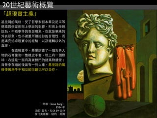 20世紀藝術概覽
「超現實主義」
戀歌（Love Song）
1914 年
油彩‧畫布，73 X 59 公分
現代美術館，紐約，美國
基里訶的風格，受了哲學家叔本華及尼采等
德國哲學家形而上學說的影響。形而上學說
認為，不看事件的表面現象，也就是單純的
外表形象，也不著重所謂認知的合理性，而
是講究追求現實中的經驗，以及邏輯以外的
真理。
　　　在這幅畫中，基里訶畫了⼀一個古典人
物的石膏像和⼀一隻橡皮手套，地上有⼀一個綠
球，右邊是⼀一面有高聳拱門的建築物牆壁；
背景中在牆的後面有⼀一列火車。基里訶的風
格使風馬牛不相及的主題也可以並存。
 