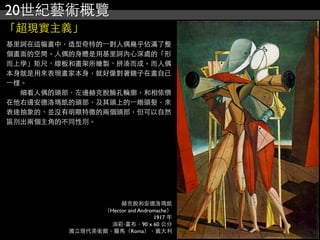 20世紀藝術概覽
「超現實主義」
赫克脫和安德洛瑪凱
（Hector and Andromache）
1917 年
油彩‧畫布，90 x 60 公分
國立現代美術館，羅馬（Roma），義大利
基里訶在這幅畫中，造型奇特的⼀一對人偶幾乎佔滿了整
個畫面的空間。人偶的身體是用基里訶內心深處的「形
而上學」矩尺、線板和畫架所繪製、拼湊而成。而人偶
本身就是用來表現畫家本身，就好像對著鏡子在畫自己
⼀一樣。
　　細看人偶的頭部，左邊赫克脫臉孔輪廓，和相依偎
在他右邊安德洛瑪凱的頭部，及其頭上的⼀一綹頭髮，來
表達抽象的、並沒有明顯特徵的兩個頭部，但可以自然
區別出兩個主角的不同性別。
 