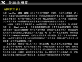 20世紀藝術概覽
「超現實主義」
米羅（Joan Miro，1893 ~ 1983）出生於西班牙巴塞隆納。父親是⼀一名金匠和珠寶商。從小
時候，米羅就對於大自然的風景非常熱愛，對於自己成長的地方更是如此。畫畫對於安靜
及敏感的他來說，似乎是⼀一種習以為常的工作。他的父親對於天文很有興趣，而此興趣多
少也影響到米羅。有著對藝術敏銳的小米羅自然會對環境有著強烈的感覺。
　　14 歲時，米羅進入巴塞隆納的 St. Luke 藝術學院。這些似夢幻般的畫作，像《荷蘭室
內景⼀一號》（Dutch Interior I），通常都蘊藏著異想天開、反覆無常及幽默的趣味。再加上
扭曲的動物、變形的有機物體、和特別的幾何構造，使他的作品更顯得特別。他的畫通常
是架構於平面的底層加上明亮的色彩，尤其是藍、紅、黃、綠、黑這幾種顏色，無形狀的
阿米巴圖﹝Amorphous Amoebic﹞成形於銳利的線條、點及花色，完全以不協調的架構成
圖。1950 年代米羅同時也投入蝕刻和平面印刷的工作了許多年，同時也畫了許多水彩、粉
蠟筆畫、及在銅板及纖維板上作畫。
　　米羅的畫風，總是有⼀一種天真、無邪、貪玩的風格。他以有限的記號要素做畫，達到
現代畫自由表現的境地，其作品幻想雖然神秘，表現卻是明晰，畫面充滿了隱喻、幽默與
輕快，表現孩童般的純樸天真，並且富有詩意。他主張繪畫所表現的神秘，必須以具體的
自然形象作基礎。米羅是⼀一名超現實主義的畫家，他企圖要摧毀理性和邏輯的主宰，把無
意識和非邏輯心靈的衝力從中解放出來，並且探測不可見領域和視覺世界的奧祕。
 