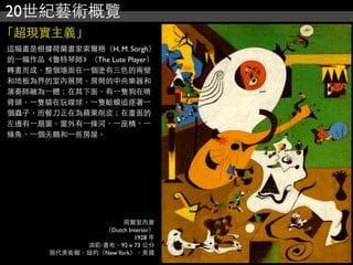 20世紀藝術概覽
「超現實主義」
這幅畫是根據荷蘭畫家索爾格（H. M. Sorgh）
的⼀一幅作品《魯特琴師》（The Lute Player）
轉畫而成，整個場面在⼀一個塗有三色的兩壁
和地板為界的室內展開，房間的中央樂器和
演奏師融為⼀一體；在其下面，有⼀一隻狗在啃
骨頭，⼀一隻貓在玩線球，⼀一隻蛤蟆追逐著⼀一
個蟲子，而餐刀正在為蘋果削皮；在畫面的
左邊有⼀一扇窗，窗外有⼀一條河、⼀一座橋、⼀一
條魚、⼀一個天鵝和⼀一些房屋。
荷蘭室內景
（Dutch Interior）
1928 年
油彩‧畫布，92 x 73 公分
現代美術館，紐約（NewYork），美國
 