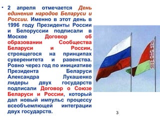 • 2 апреля отмечается День
  единения народов Беларуси и
  России. Именно в этот день в
  1996 году Президенты России
  и Белоруссии подписали в
  Москве       Договор        об
  образовании       Сообщества
  Беларуси       и       России,
  строящегося на принципах
  суверенитета    и   равенства.
  Ровно через год по инициативе
  Президента            Беларуси
  Александра          Лукашенко
  лидеры     двух     государств
  подписали Договор о Союзе
  Беларуси и России, который
  дал новый импульс процессу
  всеобъемлющей      интеграции
  двух государств.                 3
 