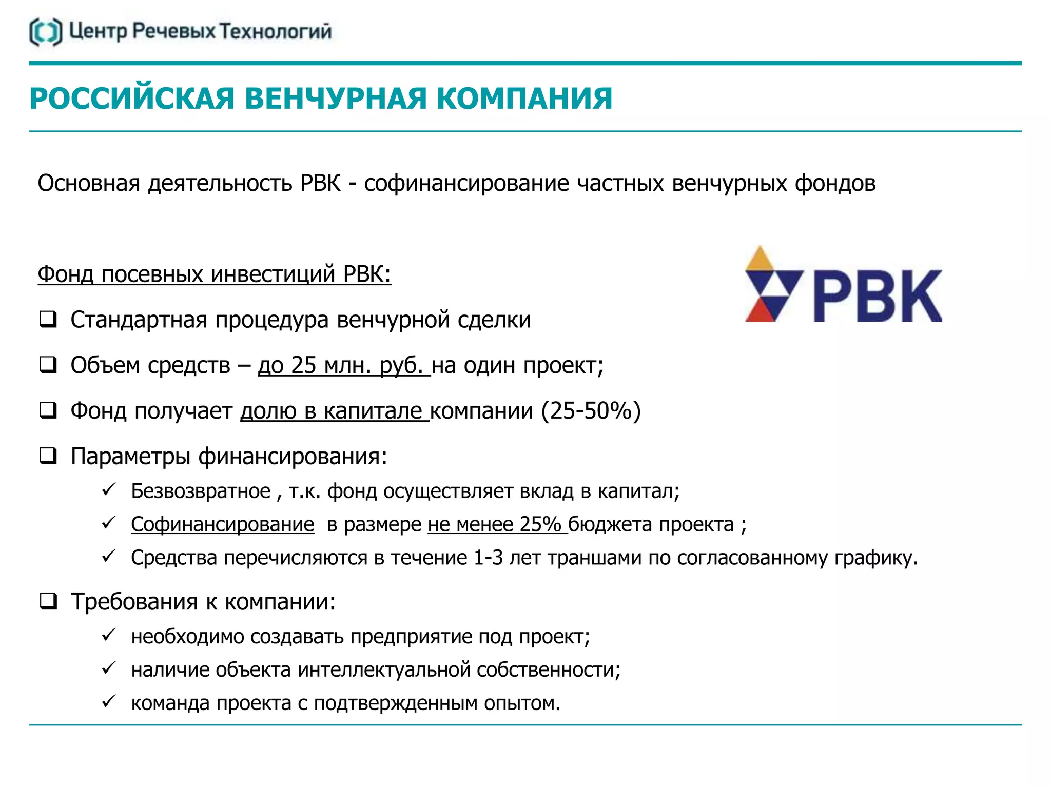 РОССИЙСКАЯ ВЕНЧУРНАЯ КОМПАНИЯ

Основная деятельность РВК - софинансирование частных венчурных фондов


Фонд посевных инвестиций РВК:
 Стандартная процедура венчурной сделки
 Объем средств – до 25 млн. руб. на один проект;
 Фонд получает долю в капитале компании (25-50%)
 Параметры финансирования:
      Безвозвратное , т.к. фонд осуществляет вклад в капитал;
      Софинансирование в размере не менее 25% бюджета проекта ;
      Средства перечисляются в течение 1-3 лет траншами по согласованному графику.

 Требования к компании:
      необходимо создавать предприятие под проект;
      наличие объекта интеллектуальной собственности;
      команда проекта с подтвержденным опытом.
 