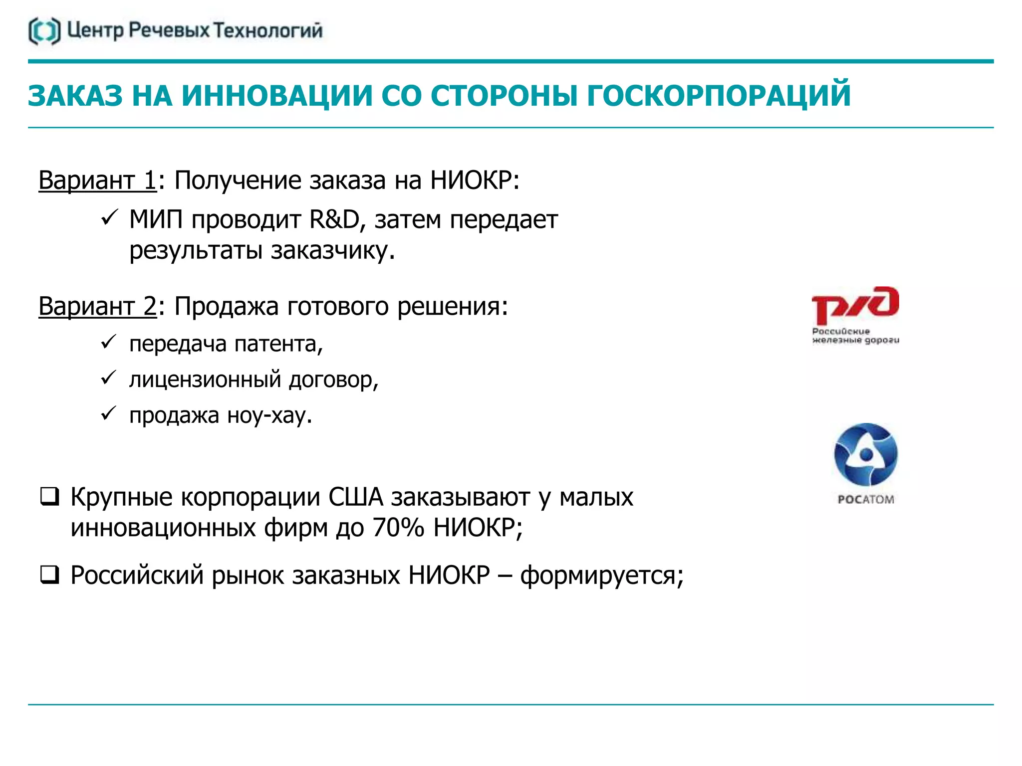 ЗАКАЗ НА ИННОВАЦИИ СО СТОРОНЫ ГОСКОРПОРАЦИЙ

Вариант 1: Получение заказа на НИОКР:
     МИП проводит R&D, затем передает
      результаты заказчику.

Вариант 2: Продажа готового решения:
     передача патента,
     лицензионный договор,
     продажа ноу-хау.


 Крупные корпорации США заказывают у малых
  инновационных фирм до 70% НИОКР;
 Российский рынок заказных НИОКР – формируется;
 