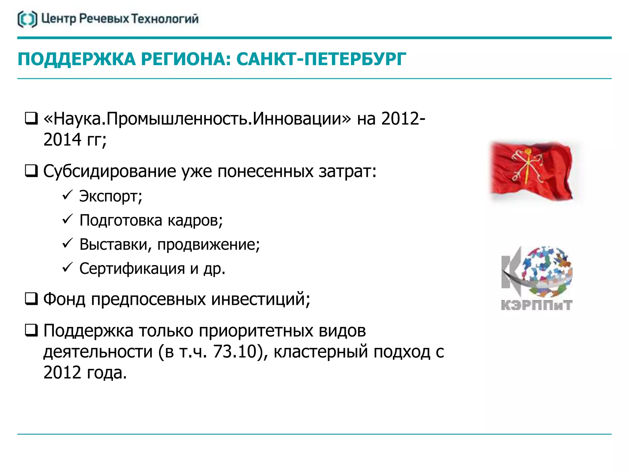 ПОДДЕРЖКА РЕГИОНА: САНКТ-ПЕТЕРБУРГ


 «Наука.Промышленность.Инновации» на 2012-
  2014 гг;
 Субсидирование уже понесенных затрат:
     Экспорт;
     Подготовка кадров;
     Выставки, продвижение;
     Сертификация и др.
 Фонд предпосевных инвестиций;
 Поддержка только приоритетных видов
  деятельности (в т.ч. 73.10), кластерный подход с
  2012 года.
 