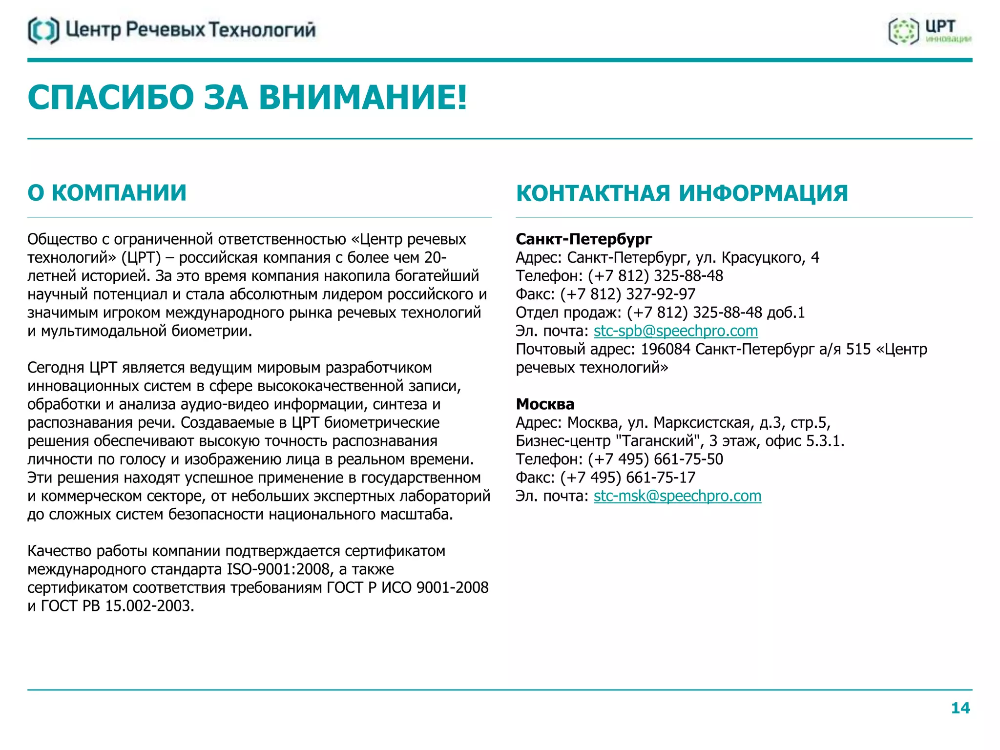СПАСИБО ЗА ВНИМАНИЕ!

О КОМПАНИИ                                                    КОНТАКТНАЯ ИНФОРМАЦИЯ
Общество с ограниченной ответственностью «Центр речевых       Санкт-Петербург
технологий» (ЦРТ) – российская компания с более чем 20-       Адрес: Санкт-Петербург, ул. Красуцкого, 4
летней историей. За это время компания накопила богатейший    Телефон: (+7 812) 325-88-48
научный потенциал и стала абсолютным лидером российского и    Факс: (+7 812) 327-92-97
значимым игроком международного рынка речевых технологий      Отдел продаж: (+7 812) 325-88-48 доб.1
и мультимодальной биометрии.                                  Эл. почта: stc-spb@speechpro.com
                                                              Почтовый адрес: 196084 Санкт-Петербург а/я 515 «Центр
Сегодня ЦРТ является ведущим мировым разработчиком            речевых технологий»
инновационных систем в сфере высококачественной записи,
обработки и анализа аудио-видео информации, синтеза и         Москва
распознавания речи. Создаваемые в ЦРТ биометрические          Адрес: Москва, ул. Марксистская, д.3, стр.5,
решения обеспечивают высокую точность распознавания           Бизнес-центр "Таганский", 3 этаж, офис 5.3.1.
личности по голосу и изображению лица в реальном времени.     Телефон: (+7 495) 661-75-50
Эти решения находят успешное применение в государственном     Факс: (+7 495) 661-75-17
и коммерческом секторе, от небольших экспертных лабораторий   Эл. почта: stc-msk@speechpro.com
до сложных систем безопасности национального масштаба.

Качество работы компании подтверждается сертификатом
международного стандарта ISO-9001:2008, а также
сертификатом соответствия требованиям ГОСТ Р ИСО 9001-2008
и ГОСТ РВ 15.002-2003.




                                                                                                                      14
 