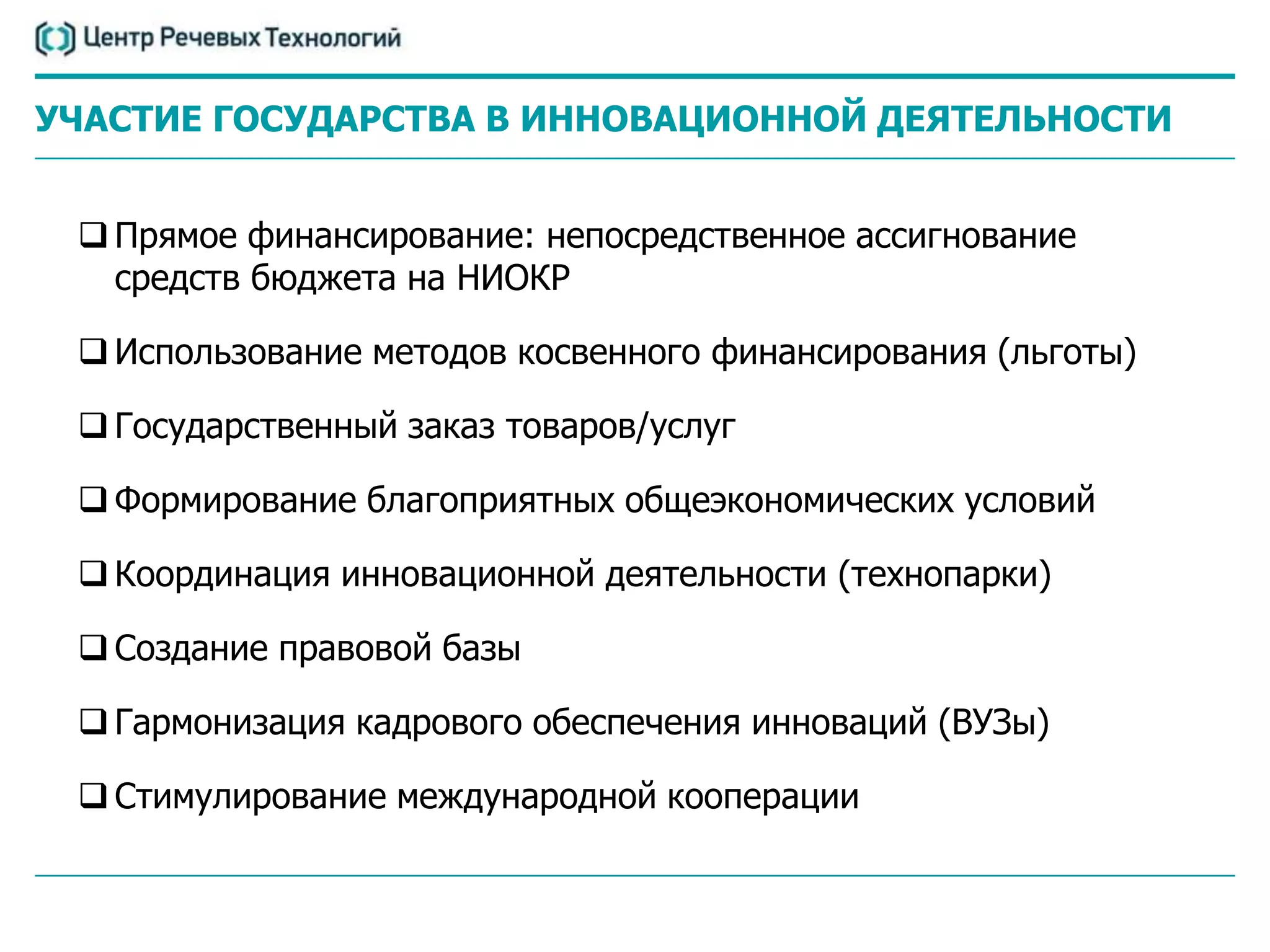 УЧАСТИЕ ГОСУДАРСТВА В ИННОВАЦИОННОЙ ДЕЯТЕЛЬНОСТИ


  Прямое финансирование: непосредственное ассигнование
   средств бюджета на НИОКР

  Использование методов косвенного финансирования (льготы)

  Государственный заказ товаров/услуг

  Формирование благоприятных общеэкономических условий

  Координация инновационной деятельности (технопарки)

  Создание правовой базы

  Гармонизация кадрового обеспечения инноваций (ВУЗы)

  Стимулирование международной кооперации
 