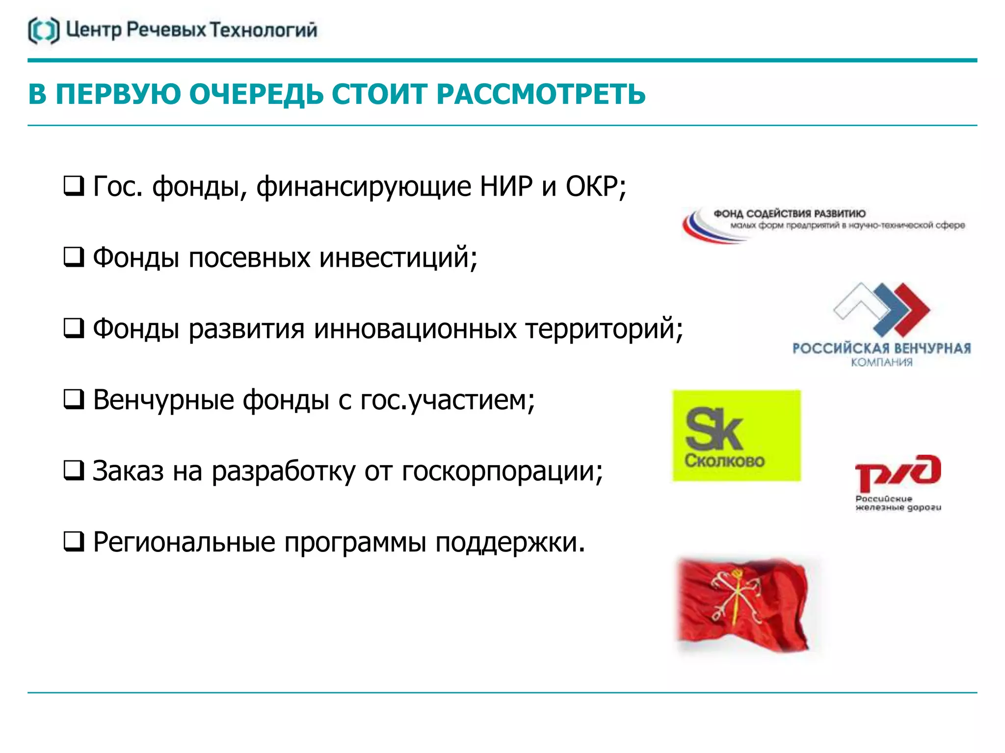 В ПЕРВУЮ ОЧЕРЕДЬ СТОИТ РАССМОТРЕТЬ


  Гос. фонды, финансирующие НИР и ОКР;

  Фонды посевных инвестиций;

  Фонды развития инновационных территорий;

  Венчурные фонды с гос.участием;

  Заказ на разработку от госкорпорации;

  Региональные программы поддержки.
 