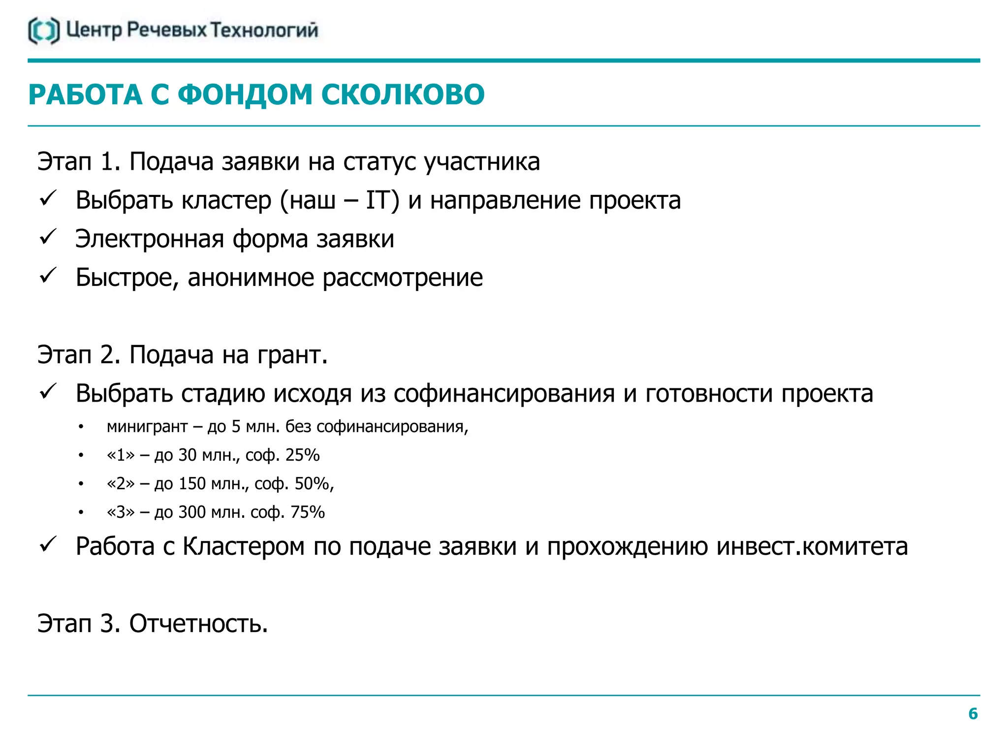 РАБОТА С ФОНДОМ СКОЛКОВО

Этап 1. Подача заявки на статус участника
 Выбрать кластер (наш – IT) и направление проекта
 Электронная форма заявки
 Быстрое, анонимное рассмотрение


Этап 2. Подача на грант.
 Выбрать стадию исходя из софинансирования и готовности проекта
   •   минигрант – до 5 млн. без софинансирования,
   •   «1» – до 30 млн., соф. 25%
   •   «2» – до 150 млн., соф. 50%,
   •   «3» – до 300 млн. соф. 75%

 Работа с Кластером по подаче заявки и прохождению инвест.комитета


Этап 3. Отчетность.


                                                                      6
 