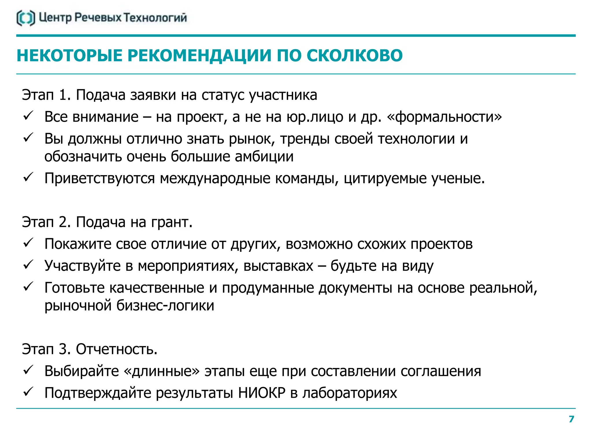 НЕКОТОРЫЕ РЕКОМЕНДАЦИИ ПО СКОЛКОВО

Этап 1. Подача заявки на статус участника
 Все внимание – на проект, а не на юр.лицо и др. «формальности»
 Вы должны отлично знать рынок, тренды своей технологии и
   обозначить очень большие амбиции
 Приветствуются международные команды, цитируемые ученые.

Этап 2. Подача на грант.
 Покажите свое отличие от других, возможно схожих проектов
 Участвуйте в мероприятиях, выставках – будьте на виду
 Готовьте качественные и продуманные документы на основе реальной,
   рыночной бизнес-логики

Этап 3. Отчетность.
 Выбирайте «длинные» этапы еще при составлении соглашения
 Подтверждайте результаты НИОКР в лабораториях
                                                                      7
 
