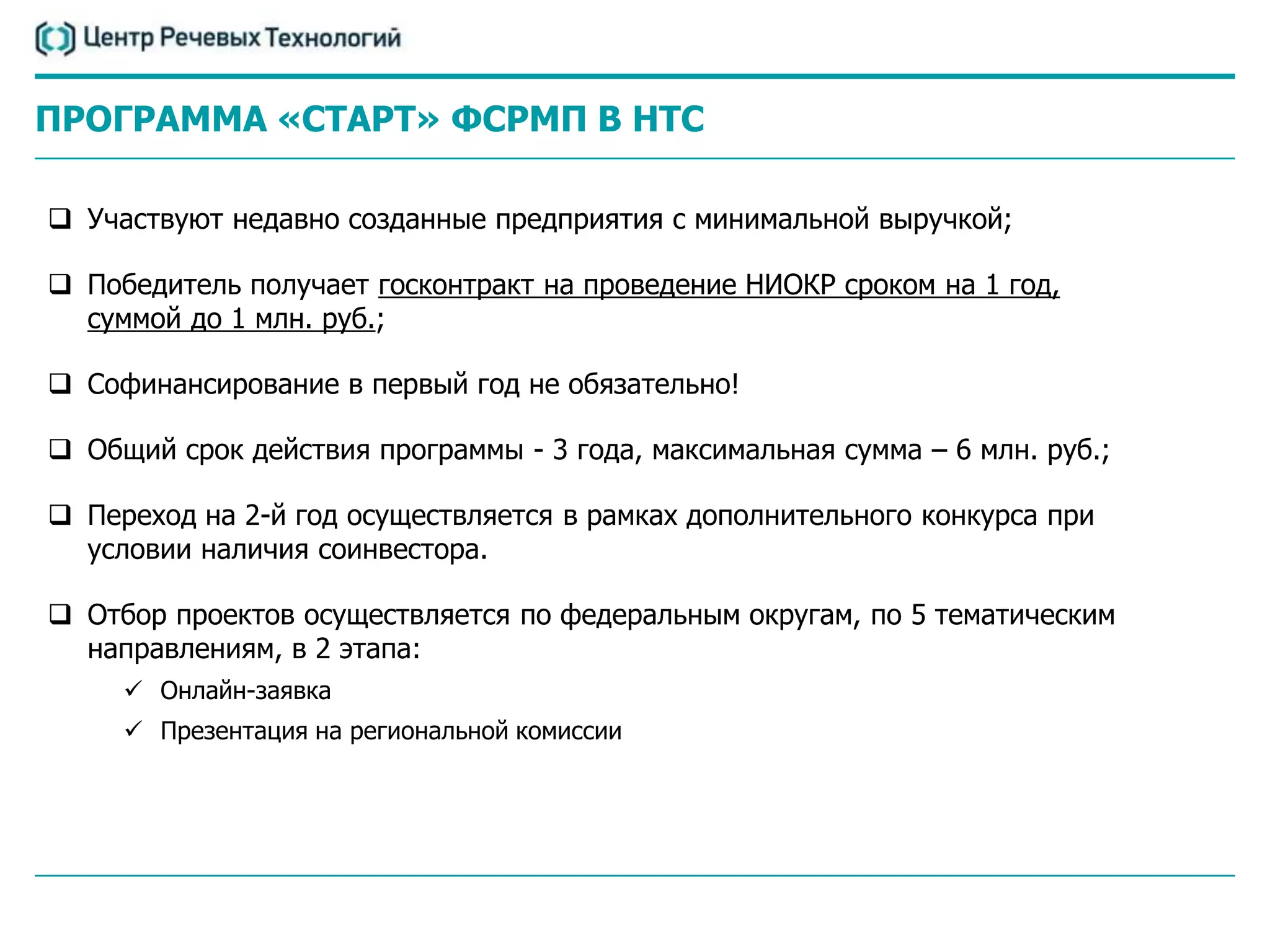 ПРОГРАММА «СТАРТ» ФCРМП В НТС

 Участвуют недавно созданные предприятия с минимальной выручкой;

 Победитель получает госконтракт на проведение НИОКР сроком на 1 год,
  суммой до 1 млн. руб.;

 Софинансирование в первый год не обязательно!

 Общий срок действия программы - 3 года, максимальная сумма – 6 млн. руб.;

 Переход на 2-й год осуществляется в рамках дополнительного конкурса при
  условии наличия соинвестора.

 Отбор проектов осуществляется по федеральным округам, по 5 тематическим
  направлениям, в 2 этапа:
      Онлайн-заявка
      Презентация на региональной комиссии
 