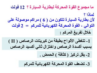 ‫ما مجموع القوة المحركة لبطارية السيارة ؟ 21 فولت‬
                                             ‫لماذا ؟‬
‫لن بطارية السيارة تتكون من ) 6 ( مراكم موصولة على‬
  ‫التوالي ، القوة المحركة الكهربائية للمركم = 2 فولت‬
                              ‫خلل تفريغ المركم :‬
‫1- تتغطى اللواح بطبقة من كبريتات الرصاص ) ‪( II‬‬
 ‫بسبب أكسدة الرصاص واختزال ثاني أكسيد الرصاص‬
                   ‫2- يقل تركيز ) كثافة ( الحمض .‬
         ‫3- تضعف القوة المحركة الكهربائية للمركم‬
 