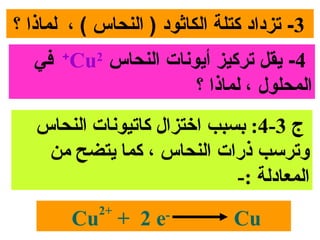 ‫3- تزداد كتلة الكاثود ) النحاس ( ، لماذا ؟‬
   ‫4- يقل تركيز أيوونات النحاس 2‪ +Cu‬في‬
                       ‫المحلول ، لماذا ؟‬
   ‫ج 3-4: بسبب اختزال سكاتيونا ت النحاس‬
    ‫وترسب ذرات النحاس ، سكما يتضح من‬
                               ‫المعادلة :-‬
            ‫+2‬
        ‫-‪Cu + 2 e‬‬              ‫‪Cu‬‬
 