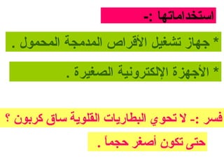 ‫استخداماتها :-‬
 ‫* جهاز تشغيل الرقراص المدمجة المحمول .‬

            ‫* الجهزة اللكتروونية الصغيرة .‬


‫فسر :- ل تحوي البطارايات القلواية مساق كربون ؟‬
                   ‫حتى تكون أصغر حجما .‬
                     ‫ ً‬
 