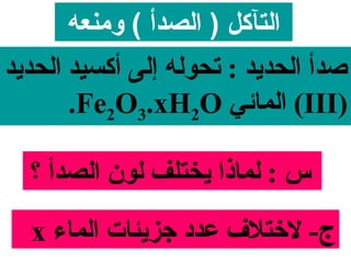 ‫التآكل ) الصدأ ( ومنعه‬
‫صدأ الحدايد : تحوله إلى أكسيد الحدايد‬
        ‫)‪ (III‬المائي ‪.Fe2O3.xH2O‬‬

  ‫س : لمايذا ايختلف لون الصدأ ؟‬

  ‫ج- لختل ف عدد جزايئات الماء ‪x‬‬
 