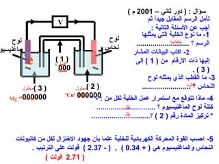 ‫سؤال : ) دور ثاني – 1002 م (‬
                      ‫‪V‬‬                                       ‫تأمل الرسم المقابل جيدا ثم‬
                                                                 ‫ ً‬
                                                               ‫أجب عن السئلة التالية :‬
                                                           ‫1- ما نوع الخلية التي يمثلها‬
     ‫لوح‬                                     ‫لوح‬                         ‫جلفانية‬
                                                        ‫الرسم ؟ ..........................‬
‫ماغنيسيو‬                                    ‫نحاس‬
           ‫-‬                                          ‫2- اكتب البيانا ت المشار‬
             ‫‪e‬‬       ‫)1(‬
                     ‫قنطرة‬
                       ‫000‬
                                                        ‫إليها ذا ت الرقام من ) 1 ( إلى‬
                      ‫ملحية‬                                                         ‫)3(.‬
                                                              ‫3- ما القطب الذي يمثله لوح‬
                                                                                 ‫كاثود‬
           ‫( محلول‬
                ‫)3‬             ‫) 2 (محلول‬                  ‫النحاس ؟ ........................‬
   ‫000000 2+ ‪Mg‬‬
         ‫أيونات‬
                          ‫+‬
                                ‫000000‬
                            ‫أيونات 2‪Cu‬‬
                                    ‫4- ماذا تتوقع مع استمرار عمل الخلية لكل من : - *‬
                                       ‫كتلة لوح الماغنيسيوم ؟ .............................‬
                                                     ‫تقل‬
                                                     ‫يقل‬
                                    ‫* تركيز المادة رقم ) 2 ( ؟.............................‬


     ‫5- احسب القوة المحركة الكهربائية للخلية علما بأن جهود الختزال لكل من كاتيونا ت‬
            ‫النحاس والماغنيسيوم هي ) + 43.0 ( , ) - 73.2 ( فولت على الترتيب .‬
                 ‫) 17.2 فولت (‬
 