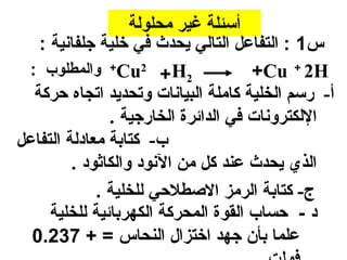 ‫أسئلة غير محلولة‬
   ‫س1 : التفاعل التالي يحدث في خلية جلفانية :‬
 ‫2‪ +Cu2 + H‬والمطلوب :‬                 ‫‪+Cu + 2H‬‬
  ‫أ- رسم الخلية كاملة البيانا ت وتحديد اتجاه حركة‬
               ‫اللكترونا ت في الدائرة الخارجية .‬
‫ب- كتابة معادلة التفاعل‬
         ‫الذي يحدث عند كل من النود والكاثود .‬
             ‫ج- كتابة الرمز الصطلحي للخلية .‬
     ‫د - حساب القوة المحركة الكهربائية للخلية‬
  ‫علما بأن جهد اختزال النحاس = + 732.0‬
 