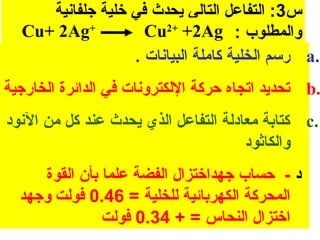 ‫س3: التفاعل التالي يحدث في خلية جلفانية‬
  ‫+‪Cu+ 2Ag‬‬          ‫والمطلوب : ‪Cu2+ +2Ag‬‬
                  ‫.‪ a‬رسم الخلية كاملة البيانا ت .‬
‫.‪ b‬تحديد اتجاه حركة اللكترونا ت في الدائرة الخارجية‬
‫.‪ c‬كتابة معادلة التفاعل الذي يحدث عند كل من النود‬
                                      ‫والكاثود‬
     ‫د - حساب جهداختزال الفضة علما بأن القوة‬
  ‫المحركة الكهربائية للخلية = 64.0 فولت وجهد‬
               ‫اختزال النحاس = + 43.0 فولت‬
 